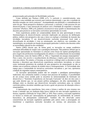 ELISABETE M. A. PEREIRA, ELIZABETH MERCURI e MARIA H. BAGNATO




proporcionados pelo princípio de flexibilidade curricular.
     Como definido por Pacheco (2000, p.7), “o currículo é, cumulativamente, uma
intenção e uma realidade que ocorrem num contexto determinado, e que são o resultado de
decisões tomadas em vários contextos”. Acompanhando esta definição e o entendimento do
autor de que “desta perspectiva dinâmica e processual, o currículo, e todo processo do seu
desenvolvimento, é uma intersecção de práticas com a finalidade de responder a situações
concretas” (Pacheco, 2000, p.8), podemos circunscrever nesse quadro as determinações dos
docentes para promover as inovações curriculares apresentadas no evento.
     Estas experiências podem ser compreendidas dentro de uma aproximação à teoria
fenomenológica de desenvolvimento curricular implicando um processo de deliberação
prática, embora esta perspectiva não seja a única ou explique a totalidade da inserção das
atividades inovadoras. É um desenvolvimento curricular processual local onde a
diversificação de atividades é vista na estruturação, nos objetivos, nos conteúdos, nas
metodologias, na avaliação em função da percepção particular e coletiva dos docentes sobre
as necessidades educativas dos estudantes.
     Santos (2002) discute que, de forma geral, as inovações no campo acadêmico
enfrentam dificuldade de romper com o paradigma dominante. Não podemos afirmar que as
inovações apresentadas no Seminário se colocam como forças de ruptura paradigmáticas,
pois exigem dos professores reconfigurações de saberes e o reconhecimento da necessidade
de transformar, como diz Santos (2002, p. 346), a “inquietude em energia emancipatória”.
Para o autor, isto envolve o reconhecimento da diferença e implica gerir relações sociais
com seus alunos. No entanto, a Unicamp, ao incentivar o diálogo entre os docentes (e entre
docentes e discentes) que desenvolvem experiências curriculares inovadoras, se coloca
como instituição promotora da condição de uma perspectiva de emancipação ao não se
alinhar com as políticas culturais de modelo único e homogeneizante. A Universidade abre
espaço para a continuidade de iniciativas curriculares inovadoras e, por isso, oportuniza
condição de engendrar espaços emancipatórios.
     As inovações apresentadas podem não ter rompido o paradigma epistemológico
tradicional, mas certamente tendem a avançar num processo de mudança. A possibilidade
de um avanço nesse sentido pode se encontrar na intencionalidade da instituição em
desenvolver o “Seminário Experiências em Inovação Curricular” de dois em dois anos o
que pode denotar que, no seu projeto político pedagógico, ela abre oportunidades de
diálogos entre os docentes que desenvolvem inovações curriculares para, na vertente
curricular prática, encontrar caminhos que levem a gerar um processo de educação crítica e
emancipatória.
     A apresentação das experiências, bem como a leitura e análise de seus resumos nos
levam a entender que em nenhuma delas houve indícios de uma inovação regulatória ou
técnica, segundo a definição de Veiga (2003, p. 269). Para a autora, a inovação regulatória
ou técnica se orienta por “preocupações de padronização, de uniformidade, de controle
burocrático, de planejamento centralizado”. Também não foi observado outras
características da inovação regulatória apontadas pela autora como a preocupação em
transformar a experiência curricular inovadora em normas, em prescrições, em

208
 