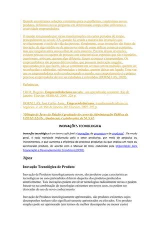 Quando encontramos soluções constantes para os problemas, construímos novos 
produtos, definimos novas perguntas em determinado campo então utilizamos a 
criatividade empreendedora. 
O mundo tem passado por várias transformações em curtos períodos de tempo, 
principalmente no século XX, quando foi criada a maioria das invenções que 
revolucionaram o estilo de vida das pessoas. Geralmente, essas invenções são frutos de 
inovação, de algo inédito ou de uma nova visão de como utilizar coisas já existentes, 
mas que ninguém antes ousou olhar de outra maneira. Por trás dessas invenções, 
existem pessoas ou equipes de pessoas com características especiais que são visionárias, 
questionam, arriscam, querem algo diferente, fazem acontecer e empreendem. Os 
empreendedores são pessoas diferenciadas, que possuem motivação singular, 
apaixonadas pelo que fazem, não se contentam em ser mais um na multidão, querem ser 
reconhecidas e admiradas, referenciadas e imitadas, querem deixar um legado. Uma vez 
que os empreendedores estão revolucionando o mundo, seu comportamento é o próprio 
processo empreendedor devem ser estudados e entendidos (DORNELAS, 2005). 
Referências: 
CHER, Rogerio. Empreendedorismo na veia : um aprendizado constante. Rio de 
Janeiro: Elsevier; SEBRAE, 2008. 228 p. 
DORNELAS, José Carlos Assis,. Empreendedorismo: transformando idéias em 
negócios. 2. ed. Rio de Janeiro, RJ: Elsevier, 2005. 293 p. 
*Giórgio de Jesus da Paixão é graduado do curso de Administração Pública da 
UDESC/ESAG. Atualmente é colaborador do SENAI. 
INOVAÇÕES TECNOLOGICA 
Inovação tecnológica é um termo aplicável a inovações de processos e de produtos 1 . De modo 
geral, é toda novidade implantada pelo o setor produtivo, por meio de pesquisa ou 
investimentos, e que aumenta a eficiência do processo produtivo ou que implica um novo ou 
aprimorado produto, de acordo com o Manual de Oslo, elaborado pela Organização para 
Cooperação e Desenvolvimento Econômico (OCDE) 
Tipos 
Inovação Tecnológica de Produto 
Inovação de Produtos tecnologicamente novos, são produtos cujas características 
tecnológicas ou usos pretendidos diferem daqueles dos produtos produzidos 
anteriormente. Tais inovações podem envolver tecnologias radicalmente novas e podem 
basear-se na combinação de tecnologias existentes em novos usos, ou podem ser 
derivadas do uso de novo conhecimento. 
Inovação de Produtos tecnologicamente aprimorados, são produtos existentes cujos 
desempenhos tenham sido significativamente aprimorados ou elevados. Um produto 
simples pode ser aprimorado (em termos de melhor desempenho ou menor custo) 
 