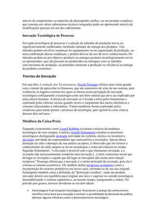 através de componentes ou materiais de desempenho melhor, ou um produto complexo 
que consista em vários subsistemas técnicos integrados pode ser aprimorado através de 
modificações parciais em um dos subsistemas. 
Inovação Tecnológica de Processo 
Inovação tecnológica de processo é a adoção de métodos de produção novos ou 
significativamente melhorados, incluindo métodos de entrega dos produtos. Tais 
métodos podem envolver mudanças no equipamento ou na organização da produção, ou 
uma combinação dessas mudanças, e podem derivar do uso de novo conhecimento. Os 
métodos podem ter por objetivo produzir ou entregar produtos tecnologicamente novos 
ou aprimorados, que não possam ser produzidos ou entregues com os métodos 
convencionais de produção, ou pretender aumentar a produção ou eficiência na entrega 
de produtos existentes2 . 
Teorias da Inovação 
Em sua obra A extinção dos Tecnossauros, Nicola Nosengo oferece uma visita guiada 
com o intuito de aproveitar os fracassos, que são momentos de crise de um sistema, para 
evidenciar os lugares-comuns nos quais se baseia nossa percepção da inovação 
tecnológica configurando a tecnologia como um fator natural que deve ser explicado por 
uma ciência humana. A técnica de inovação só é levada a sério pelos humanistas e 
explorada pelas ciências sociais quando ocorre o surgimento dos meios eletrônicos e 
sistemas relacionados à informática. Várias metáforas foram exploradas pelos 
estudiosos para tentar pensar o processo da tecnologia, após ignorá-la como ciência 
durante dois mil anos. 3 
Metáfora da Caixa-Preta 
Enquanto economistas como Lionel Robbins excluíam a técnica da mudança 
tecnológica de seus campos, o teórico Joseph Schumpeter estudou os processos 
tecnológicos distinguindo invenção (atividade do cientista, técnico ou inventor) e 
inovação (atividade do empreendedor que mercantiliza a invenção). Apesar dessa 
distinção ter sido o destaque de sua análise na época, é observado que ela limitou o 
conhecimento de onde surgem as novas tecnologias e como prevalecem no tempo. 
Segundo Schumpeter, "a inovação é possível sem o que chamamos invenção, e a 
invenção não necessariamente comporta uma inovação [...] entre o processo social que 
dá lugar às invenções e aquele que dá lugar às inovações não existe uma relação 
recíproca." Nosengo afirma que a inovação é o motor principal da invenção, pois ela é 
externa ao sistema econômico. Ele também define progresso econômico como a 
incorporação de recursos produtivos em novos usos, retirando-os de seu uso original. 
Schumpeter também criou a definição de "destruição criadora", onde um produto 
inovador destrói um equilíbrio para originar um novo e superior no sentido tecnológico, 
desestabilizando o sistema capitalista e, ao mesmo tempo, assegurando a ordem. No 
período pós-guerra, teóricos dividiram-se em dois ideais: 
· Technological Push (Impulso Tecnológico): Posicionam o avanço do conhecimento 
científico como base para inovação e excluem a possibilidade da demanda do público 
oferecer alguma influência sobre o desenvolvimento tecnológico. 
 