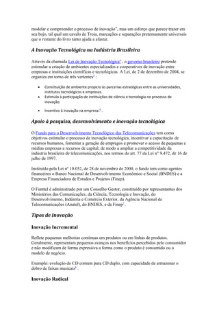 modelar e compreender o processo de inovação”, mas um esforço que parece trazer em 
seu bojo, tal qual um cavalo de Troia, marcações e separações pretensamente universais 
que o restante do livro tanto ajuda a afastar. 
A Inovação Tecnológica na Indústria Brasileira 
Através da chamada Lei de Inovação Tecnológica 4 , o governo brasileiro pretende 
estimular a criação de ambientes especializados e cooperativos de inovação entre 
empresas e instituições científicas e tecnológicas. A Lei, de 2 de dezembro de 2004, se 
organiza em torno de três vertentes5 : 
· Constituição de ambiente propicio às parcerias estratégicas entre as universidades, 
institutos tecnológicos e empresas. 
· Estimulo à participação de instituições de ciência e tecnologia no processo de 
inovação. 
· Incentivo à inovação na empresa.6 . 
Apoio à pesquisa, desenvolvimento e inovação tecnológica 
O Fundo para o Desenvolvimento Tecnológico das Telecomunicações tem como 
objetivos estimular o processo de inovação tecnológica, incentivar a capacitação de 
recursos humanos, fomentar a geração de empregos e promover o acesso de pequenas e 
médias empresas a recursos de capital, de modo a ampliar a competitividade da 
indústria brasileira de telecomunicações, nos termos do art. 77 da Lei n° 9.472, de 16 de 
julho de 1997. 
Instituído pela Lei nº 10.052, de 28 de novembro de 2000, o fundo tem como agentes 
financeiros o Banco Nacional de Desenvolvimento Econômico e Social (BNDES) e a 
Empresa Financiadora de Estudos e Projetos (Finep). 
O Funttel é administrado por um Conselho Gestor, constituído por representantes dos 
Ministérios das Comunicações, da Ciência, Tecnologia e Inovação, do 
Desenvolvimento, Indústria e Comércio Exterior, da Agência Nacional de 
Telecomunicações (Anatel), do BNDES, e da Finep7 . 
Tipos de Inovação 
Inovação Incremental 
Reflete pequenas melhorias contínuas em produtos ou em linhas de produtos. 
Geralmente, representam pequenos avanços nos benefícios percebidos pelo consumidor 
e não modificam de forma expressiva a forma como o produto é consumido ou o 
modelo de negócio. 
Exemplo: evolução do CD comum para CD duplo, com capacidade de armazenar o 
dobro de faixas musicais8 . 
Inovação Radical 
 