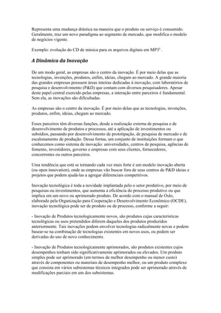 Representa uma mudança drástica na maneira que o produto ou serviço é consumido. 
Geralmente, traz um novo paradigma ao segmento de mercado, que modifica o modelo 
de negócios vigente. 
Exemplo: evolução do CD de música para os arquivos digitais em MP39 . 
A Dinâmica da Inovação 
De um modo geral, as empresas são o centro da inovação. É por meio delas que as 
tecnologias, invenções, produtos, enfim, ideias, chegam ao mercado. A grande maioria 
das grandes empresas possuem áreas inteiras dedicadas à inovação, com laboratórios de 
pesquisa e desenvolvimento (P&D) que contam com diversos pesquisadores. Apesar 
deste papel central exercido pelas empresas, a interação entre parceiros é fundamental. 
Sem ela, as inovações são dificultadas. 
As empresas são o centro da inovação. É por meio delas que as tecnologias, invenções, 
produtos, enfim, ideias, chegam ao mercado. 
Esses parceiros têm diversas funções, desde a realização externa de pesquisa e de 
desenvolvimento de produtos e processos, até a aplicação de investimentos ou 
subsídios, passando por desenvolvimento de prototipação, de pesquisa de mercado e de 
escalonamento de produção. Dessa forma, um conjunto de instituições formam o que 
conhecemos como sistema de inovação: universidades, centros de pesquisa, agências de 
fomento, investidores, governo e empresas com seus clientes, fornecedores, 
concorrentes ou outros parceiros. 
Uma tendência que está se tornando cada vez mais forte é um modelo inovação aberta 
(ou open innovation), onde as empresas vão buscar fora de seus centros de P&D ideias e 
projetos que podem ajudá-las a agregar diferenciais competitivos. 
Inovação tecnológica é toda a novidade implantada pelo o setor produtivo, por meio de 
pesquisas ou investimentos, que aumenta a eficiência do processo produtivo ou que 
implica em um novo ou aprimorado produto. De acordo com o manual de Oslo, 
elaborado pela Organização para Cooperação e Desenvolvimento Econômico (OCDE), 
inovação tecnológica pode ser de produto ou de processo, conforme a seguir: 
- Inovação de Produtos tecnologicamente novos, são produtos cujas características 
tecnológicas ou usos pretendidos diferem daqueles dos produtos produzidos 
anteriormente. Tais inovações podem envolver tecnologias radicalmente novas e podem 
basear-se na combinação de tecnologias existentes em novos usos, ou podem ser 
derivadas do uso de novo conhecimento. 
- Inovação de Produtos tecnologicamente aprimorados, são produtos existentes cujos 
desempenhos tenham sido significativamente aprimorados ou elevados. Um produto 
simples pode ser aprimorado (em termos de melhor desempenho ou menor custo) 
através de componentes ou materiais de desempenho melhor, ou um produto complexo 
que consista em vários subsistemas técnicos integrados pode ser aprimorado através de 
modificações parciais em um dos subsistemas. 
 