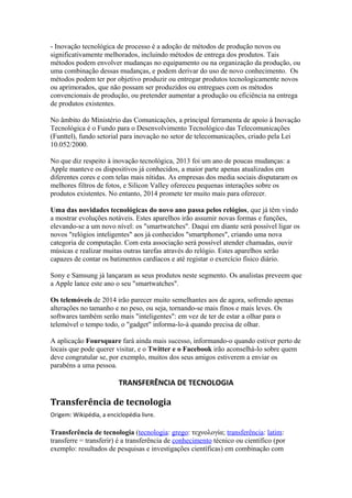 - Inovação tecnológica de processo é a adoção de métodos de produção novos ou 
significativamente melhorados, incluindo métodos de entrega dos produtos. Tais 
métodos podem envolver mudanças no equipamento ou na organização da produção, ou 
uma combinação dessas mudanças, e podem derivar do uso de novo conhecimento. Os 
métodos podem ter por objetivo produzir ou entregar produtos tecnologicamente novos 
ou aprimorados, que não possam ser produzidos ou entregues com os métodos 
convencionais de produção, ou pretender aumentar a produção ou eficiência na entrega 
de produtos existentes. 
No âmbito do Ministério das Comunicações, a principal ferramenta de apoio à Inovação 
Tecnológica é o Fundo para o Desenvolvimento Tecnológico das Telecomunicações 
(Funttel), fundo setorial para inovação no setor de telecomunicações, criado pela Lei 
10.052/2000. 
No que diz respeito à inovação tecnológica, 2013 foi um ano de poucas mudanças: a 
Apple manteve os dispositivos já conhecidos, a maior parte apenas atualizados em 
diferentes cores e com telas mais nítidas. As empresas dos media sociais disputaram os 
melhores filtros de fotos, e Silicon Valley ofereceu pequenas interações sobre os 
produtos existentes. No entanto, 2014 promete ter muito mais para oferecer. 
Uma das novidades tecnológicas do novo ano passa pelos relógios, que já têm vindo 
a mostrar evoluções notáveis. Estes aparelhos irão assumir novas formas e funções, 
elevando-se a um novo nível: os "smartwatches". Daqui em diante será possível ligar os 
novos "relógios inteligentes" aos já conhecidos "smartphones", criando uma nova 
categoria de computação. Com esta associação será possível atender chamadas, ouvir 
músicas e realizar muitas outras tarefas através do relógio. Estes aparelhos serão 
capazes de contar os batimentos cardíacos e até registar o exercício físico diário. 
Sony e Samsung já lançaram as seus produtos neste segmento. Os analistas preveem que 
a Apple lance este ano o seu "smartwatches". 
Os telemóveis de 2014 irão parecer muito semelhantes aos de agora, sofrendo apenas 
alterações no tamanho e no peso, ou seja, tornando-se mais finos e mais leves. Os 
softwares também serão mais "inteligentes": em vez de ter de estar a olhar para o 
telemóvel o tempo todo, o "gadget" informa-lo-à quando precisa de olhar. 
A aplicação Foursquare fará ainda mais sucesso, informando-o quando estiver perto de 
locais que pode querer visitar, e o Twitter e o Facebook irão aconselhá-lo sobre quem 
deve congratular se, por exemplo, muitos dos seus amigos estiverem a enviar os 
parabéns a uma pessoa. 
TRANSFERÊNCIA DE TECNOLOGIA 
Transferência de tecnologia 
Origem: Wikipédia, a enciclopédia livre. 
Transferência de tecnologia (tecnologia: grego: τεχνολογία; transferência: latim: 
transferre = transferir) é a transferência de conhecimento técnico ou cientifico (por 
exemplo: resultados de pesquisas e investigações científicas) em combinação com 
 