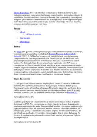 fatores de produção. Pode ser entendido como processo de tornar disponível para 
indivíduos, empresas ou governos habilidades, conhecimentos, tecnologias, métodos de 
manufatura, tipos de manufatura e outras facilidades. Esse processo tem como objetivo 
assegurar que o desenvolvimento científico e tecnológico seja acessível para uma gama 
maior de usuários que podem desenvolver e explorar a tecnologia em novos produtos, 
processos aplicações, materiais e serviços. 
Índice 
· 1 Brasi l 
o 1.1 Tipos de contrato 
· 2 Ver também 
· 3 Referências 
Brasil 
No Brasil para que uma contratação tecnológica surta determinados efeitos econômicos, 
o contrato deve ser avaliado e averbado pelo Instituto Nacional da Propriedade 
Industrial (INPI). O INPI define1 o contrato de transferência de tecnologia como o 
comprometimento entre as partes envolvidas, formalizado em um documento onde 
estejam explicitadas as condições econômicas da transação e os aspectos de caráter 
técnico. Por disposição legal devem ser averbados/registrados pelo INPI todos os 
contratos que impliquem transferência de tecnologia, sejam entre empresas nacionais, 
ou entre empresas nacionais e sediadas ou domiciliadas no exterior, assim entendidos os 
de licença de direitos (exploração de patentes e de desenho industrial e uso de marcas), 
os de aquisição de conhecimentos tecnológicos (fornecimento de tecnologia e prestação 
de serviços de assistência técnica e científica) e os contratos de franquia. 
Tipos de contrato 
O INPI prevê2 seis tipos de contrato: Exploração de Patente, Exploração de Desenho 
Industrial, Uso de Marca, Fornecimento de Tecnologia, Prestação de Serviços de 
Assistência Técnica e Científica, e Franquia. No entanto, há acordos que fogem desse 
padrão, por se tratarem de transferência de tecnologia protegida na forma de segredo 
industrial, como é o caso das propostas finalistas que concorrem no Projeto FX-2. 
Exploração de Patente (EP) 
Contratos que objetivam o licenciamento de patente concedida ou pedido de patente 
depositado no INPI. Nos contratos que envolvem patentes as formas de pagamento 
usualmente negociadas são: valor fixo por unidade vendida e percentual incidente sobre 
o preço líqüido de venda. Os pedidos de patentes ainda não concedidos não farão jus a 
remuneração. Quando a patente for concedida a empresa deverá solicitar alteração do 
Certificado de Averbação, retroagindo a remuneração à data do início da licença. As 
licenças de exploração de patentes são averbáveis no máximo pelo prazo de vigência 
desses privilégios. 
Exploração de Desenho Industrial (DI) 
 