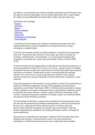 seu objetivo. A remuneração dos contratos estipulam usualmente taxa de franquia (valor 
fixo pago no início da negociação); taxa de royalties (percentual sobre o preço líquido 
de vendas); taxa de publicidade (percentual sobre vendas), além de outras taxas. 
Tranferência de Tecnologia 
Patentes 
Softwares 
Marcas 
Direitos Autorais 
Cultivares 
Dados USP 
Tranferência de Tecnologia 
Como Solicitar 
A transferência de tecnologia entre empresas e instituições de pesquisa tem sido 
impulsionada devido à crescente importância do conhecimento para o avanço 
tecnológico e competitividade. 
Com foco em tecnologias geradas no âmbito acadêmico, a transferência de tecnologia 
trata-se de “um processo que consiste de várias etapas, que inclui a revelação da 
invenção, o patenteamento, o licenciamento, o uso comercial da tecnologia pelo 
licenciado e a percepção dos royalties pela universidade” (Ritter e Solleiro (2004, 
p.787). 
O desenvolvimento das tecnologias pode ser realizado por meio de duas perspectivas: a 
inovação guiada pela ciência (Science Driven Innovation), segundo a qual os resultados 
de pesquisa mostram-se aplicáveis e promissores de tal forma que podem gerar negócios 
com base nas invenções. Também pode ocorrer a inovação guiada pelo mercado 
(Market Driven Innovation), em que as demandas das empresas é que orientam 
interfaces de processos inovativos podendo ser desenvolvida entre a academia e o setor 
industrial. 
Essas duas perspectivas estão presentes no mais moderno conceito de inovação aberta, o 
qual tem se difundido amplamente no século XXI, propagado especialmente por 
especialistas como Henry Chesbrough (2006). A referência desta proposição é a de que 
o maior resultado em inovação em quaisquer setores, especialmente o industrial, advém 
da utilização de recursos internos e externos a partir de redes de colaboração. Nesse 
contexto, o potencial da pesquisa acadêmica é reforçado, sendo a universidade também 
um agente do desenvolvimento econômico. 
Na Universidade de São Paulo, o processo de transferência de tecnologia pode ocorrer 
por meio dos licenciamentos dos pedidos de patente/patente, contratos de transferência 
de know-how, exploração de marcas, direitos autorais e convênios (onde são 
desenvolvidas demandas da empresa em conjunto com a universidade). Além das 
formas tradicionalmente acadêmicas envolvendo publicações, eventos e formação de 
pessoal qualificado. 
Para promover a transferência de tecnologia, a Agência USP de Inovação desenvolve 
diligências da inovação, visando priorizar os ativos com maior potencial de 
transferência e identificar potenciais parceiros para a exploração das tecnologias. 
 
