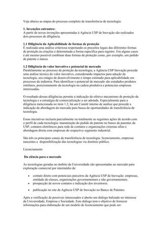 Veja abaixo as etapas do processo completo de transferência de tecnologia: 
1. Invenções entrantes: 
A partir de novas invenções apresentadas à Agência USP de Inovação são realizados 
dois processos de diligência. 
1.1 Diligência da Aplicabilidade de formas de proteção 
É realizada uma análise criteriosa respeitando os preceitos legais das diferentes formas 
de proteção às criações e determinada a forma específica para registro. Em alguns casos 
é até mesmo possível combinar duas formas de proteção como, por exemplo, um pedido 
de patente e marca. 
1.2 Diligência do valor inovativo e potencial de mercado 
Paralelamente ao processo de proteção da tecnologia, a Agência USP Inovação procede 
uma análise técnica do valor inovativo, considerando impactos para adoção da 
tecnologia, seu estágio de desenvolvimento e tempo estimado para aplicabilidade em 
processos da indústria. Para identificar o potencial de mercado são estudados produtos 
similares, posicionamento da tecnologia na cadeia produtiva e potenciais empresas 
interessadas. 
O resultado dessas diligências permite a indicação do efetivo mecanismo de proteção da 
tecnologia e a estratégia de comercialização a ser adotada. Especialmente para a 
diligência mencionada no item 1.2, há um Comitê interno de análise que procede a 
indicação da abordagem do mercado para busca de oportunidades de transferência de 
tecnologia. 
Essas iniciativas incluem parcialmente ou totalmente as seguintes ações de acordo com 
o perfil de cada tecnologia: manutenção do pedido de patente no banco de patentes da 
USP, contatos eletrônicos para rede de contatos e organizações externas afins e 
abordagem direta com empresas do respectivo segmento industrial. 
São três os principais canais de transferência de tecnologia: licenciamento, empresas 
nascentes e disponibilização das tecnologias via domínio público. 
Licenciamento 
Da ciência para o mercado 
As tecnologias geradas no âmbito da Universidade são apresentadas ao mercado para 
exploração comercial por intermédio de: 
· contato direto com potenciais parceiros da Agência USP de Inovação: empresas, 
entidade de classes, organizações governamentais e não governamentais. 
· prospecção de novos contatos e indicação dos inventores. 
· publicação no site da Agência USP de Inovação no Banco de Patentes 
Após a verificação de possíveis interessados é aberto um diálogo balizado no interesse 
da Universidade, Empresa e Sociedade. Este diálogo tem o objetivo de fornecer 
informações para elaboração de um modelo de licenciamento que pode ser: 
 
