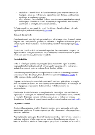 · exclusivo – é a modalidade de licenciamento em que a empresa detentora da 
licença é a única que pode explorar a patente ou parte desta de acordo com as 
condições acordadas em contrato. 
· não exclusivo – é a modalidade de licenciamento em que poderá existir mais de 
uma empresa detentora da licença de exploração da patente ou parte desta de 
acordo com as condições acordadas em contrato. 
Definido o modelo e suas condições gerais é realizada a formalização da exploração 
seguindo legislação Brasileira vigente.(veja mais) 
Demanda do mercado 
Quando a demanda tecnológica é apresentada pela iniciativa privada e desenvolvida em 
conjunto com a universidade por meio de convênios, a propriedade intelectual gerada 
será em regime de co-titularidade e a empresa terá prioridade na sua exploração.(ver 
mais) 
Desta forma, o modelo de licenciamento é negociado diretamente entre a empresa e a 
Agência USP de Inovação que buscará o equilíbrio entre o interesse de todas as partes 
envolvidas: Universidade, Empresa e Sociedade. 
Domínio Público 
Todas as tecnologias que não são protegidas pelos instrumentos legais existentes: 
propriedade industrial,direito autoral, software, cultivares entre outros ou tiveram o 
período de registro da proteção extintos são de domínio público. 
Estas tecnologias são disponibilizadas para uso da sociedade livremente podendo ser 
acessadas por meio dos artigos, teses, dissertações (consulte a Biblioteca Digital da 
USP), patentes extintas ou indeferidas. 
De posse das informações, caso ainda exista a dificuldade na aplicação da tecnologia, 
pode ser firmado um acordo por meio de um contrato de transferência de tecnologia, em 
que as equipes de pesquisadores da Universidade poderão assessorar sua 
implementação. 
Os contratos de transferência de tecnologia não têm como objeto a exclusividade de 
exploração da tecnologia, por este motivo não existe a necessidade de editais, contudo, 
as condições de contrato seguem, em linhas gerais, o que se pratica nos casos de 
licenciamento de pedidos de patente/patente, conforme mencionado acima. (veja mais). 
Empresas Nascentes 
A universidade, enquanto geradora de conhecimento e novas tecnologias aplicáveis, 
oportuniza o surgimento de novas empresas que irão, efetivamente, oferecer produtos e 
serviços à sociedade. 
Para implementar tecnologias desenvolvidas na universidade e prover bens e serviços à 
sociedade podem ser criadas empresas que também são conhecidas por spin-out. No 
contexto acadêmico, a spin-out é uma empresa que pode ser oriunda de um laboratório, 
 