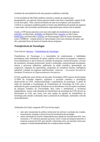 resultante de uma plataforma de uma pesquisa acadêmica realizada. 
A Universidade de São Paulo também estimula a criação de empresas por 
pesquisadores, em especial, alunos egressos tendo como base a legislação vigente (Link 
Lei de Inovação). Para o desenvolvimento de uma nova empresa, será necessário 
verificar se a pesquisa acadêmica pode-se tornar uma plataforma de geração de negócios 
e, para tanto, são necessários profissionais capacitados para realizar esta avaliação. 
Assim, a USP possui parcerias com uma rede ampla de incubadoras de empresas 
(CIETEC em São Paulo, SUPERA em Ribeirão Preto, ParqTec em São Carlos, 
ESALQTec em Piracicaba e UNITec em Pirassununga), além de outras instituições 
como o SEBRAE, visando promover aproximação com essas estruturas de apoio, que 
são o principal lócus do desenvolvimento dessas empresas. 
Transferência de Tecnologia 
Você está em: Serviços > Transferência de Tecnologia 
Transferência de Tecnologia é o intercâmbio de conhecimento e habilidades 
tecnológicas entre instituições de ensino superior e/ou centros de pesquisa e empresas. 
Essa transferência se dá na forma de contratos de pesquisa e desenvolvimento, serviços 
de consultoria, formação profissional, inicial e continuada, comercialização de patentes, 
marcas e processos industriais, publicação na mídia científica, apresentação em 
congressos, migração de especialistas, programas de assistência técnica, inteligência 
industrial e atuação de empresas multinacionais. (Anprotec – Associação Nacional de 
Entidades Promotoras de Empreendimentos Inovadores) 
O Critt, qualificado como Núcleo de Inovação Tecnológica (NIT) através da Resolução 
31/2005 do Conselho Superior, legitimou a inovação científica e tecnológica 
desenvolvida na UFJF, institucionalizando a transferência da tecnologia. A partir de 
então foi instituída a Coordenação de Transferência de Tecnologia do Critt, com a 
atribuição de gerir a transmissão formal de novas descobertas e/ou inovações resultantes 
de pesquisa científica da Universidade, bem como o atendimento a inventores 
independentes. Assim, toda demanda de transferência de tecnologia da UFJF deverá ser 
direcionada ao Critt, que conta com uma equipe de agentes de transferência de 
tecnologia para atender a demanda atual e potencial da instituição, realizando o devido 
encaminhamento. 
Atribuições do Centro, enquanto NIT (Lei de Inovação): 
· zelar pela manutenção da política institucional de estímulo à proteção das criações, 
licenciamento, inovação e outras formas de transferência de tecnologia; 
· avaliar solicitação de inventor independente para adoção de invenção pela UFJF. Caso 
necessário, o TT seleciona possíveis parceiros, entre o corpo de pesquisa (docentes e 
empresas juniores) da UFJF, para atender a demandas como, por exemplo, testes para 
assegurar a eficiência/aplicabilidade de um dado produto inovador. 
 