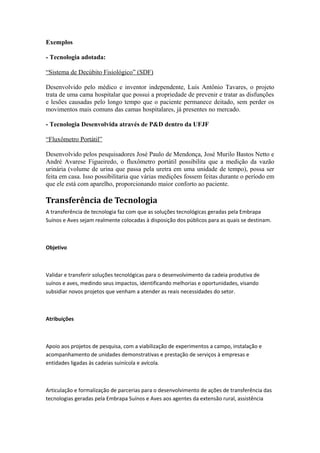 Exemplos 
- Tecnologia adotada: 
“Sistema de Decúbito Fisiológico” (SDF) 
Desenvolvido pelo médico e inventor independente, Luís Antônio Tavares, o projeto 
trata de uma cama hospitalar que possui a propriedade de prevenir e tratar as disfunções 
e lesões causadas pelo longo tempo que o paciente permanece deitado, sem perder os 
movimentos mais comuns das camas hospitalares, já presentes no mercado. 
- Tecnologia Desenvolvida através de P&D dentro da UFJF 
“Fluxômetro Portátil” 
Desenvolvido pelos pesquisadores José Paulo de Mendonça, José Murilo Bastos Netto e 
André Avarese Figueiredo, o fluxômetro portátil possibilita que a medição da vazão 
urinária (volume de urina que passa pela uretra em uma unidade de tempo), possa ser 
feita em casa. Isso possibilitaria que várias medições fossem feitas durante o período em 
que ele está com aparelho, proporcionando maior conforto ao paciente. 
Transferência de Tecnologia 
A transferência de tecnologia faz com que as soluções tecnológicas geradas pela Embrapa 
Suínos e Aves sejam realmente colocadas à disposição dos públicos para as quais se destinam. 
Objetivo 
Validar e transferir soluções tecnológicas para o desenvolvimento da cadeia produtiva de 
suínos e aves, medindo seus impactos, identificando melhorias e oportunidades, visando 
subsidiar novos projetos que venham a atender as reais necessidades do setor. 
Atribuições 
Apoio aos projetos de pesquisa, com a viabilização de experimentos a campo, instalação e 
acompanhamento de unidades demonstrativas e prestação de serviços à empresas e 
entidades ligadas às cadeias suinícola e avícola. 
Articulação e formalização de parcerias para o desenvolvimento de ações de transferência das 
tecnologias geradas pela Embrapa Suínos e Aves aos agentes da extensão rural, assistência 
 