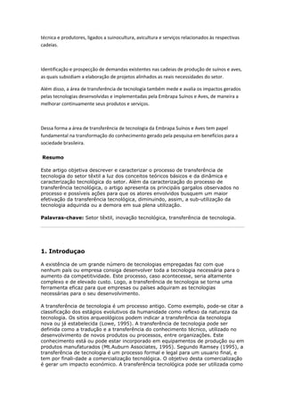 técnica e produtores, ligados a suinocultura, avicultura e serviços relacionados às respectivas 
cadeias. 
Identificação e prospecção de demandas existentes nas cadeias de produção de suínos e aves, 
as quais subsidiam a elaboração de projetos alinhados as reais necessidades do setor. 
Além disso, a área de transferência de tecnologia também mede e avalia os impactos gerados 
pelas tecnologias desenvolvidas e implementadas pela Embrapa Suínos e Aves, de maneira a 
melhorar continuamente seus produtos e serviços. 
Dessa forma a área de transferência de tecnologia da Embrapa Suínos e Aves tem papel 
fundamental na transformação do conhecimento gerado pela pesquisa em benefícios para a 
sociedade brasileira. 
Resumo 
Este artigo objetiva descrever e caracterizar o processo de transferência de 
tecnologia do setor têxtil a luz dos conceitos teóricos básicos e da dinâmica e 
caracterização tecnológica do setor. Além da caracterização do processo de 
transferência tecnológica, o artigo apresenta os principáis gargalos observados no 
processo e possíveis ações para que os atores envolvidos busquem um maior 
efetivação da transferência tecnológica, diminuindo, assim, a sub-utilização da 
tecnologia adquirida ou a demora em sua plena utilização. 
Palavras-chave: Setor têxtil, inovação tecnológica, transferência de tecnologia. 
1. Introduçao 
A existência de um grande número de tecnologias empregadas faz com que 
nenhum país ou empresa consiga desenvolver toda a tecnologia necessária para o 
aumento da competitividade. Este processo, caso acontecesse, seria altamente 
complexo e de elevado custo. Logo, a transferência de tecnologia se torna uma 
ferramenta eficaz para que empresas ou países adquiram as tecnologias 
necessárias para o seu desenvolvimento. 
A transferência de tecnologia é um processo antigo. Como exemplo, pode-se citar a 
classificação dos estágios evolutivos da humanidade como reflexo da natureza da 
tecnologia. Os sitios arqueológicos podem indicar a transferência da tecnologia 
nova ou já estabelecida (Lowe, 1995). A transferência de tecnologia pode ser 
definida como a tradução e a transferência do conhecimento técnico, utilizado no 
desenvolvimento de novos produtos ou processos, entre organizações. Este 
conhecimento está ou pode estar incorporado em equipamentos de produção ou em 
produtos manufaturados (Mt.Auburn Associates, 1995). Segundo Ramsey (1995), a 
transferência de tecnologia é um processo formal e legal para um usuario final, e 
tem por finali-dade a comercialização tecnológica. O objetivo desta comercialização 
é gerar um impacto económico. A transferência tecnológica pode ser utilizada como 
 