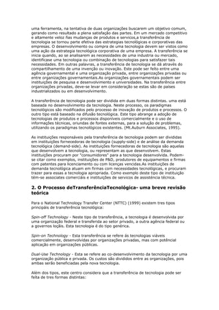 uma ferramenta, na tentativa de duas organizações buscarem um objetivo comum, 
gerando como resultado a plena satisfação das partes. Em um mercado competitivo 
e altamente veloz ñas mudanças de produtos e servicos,a transferência de 
tecnologia se tornou parte efetiva das estrategias tecnológicas e corporativas das 
empresas. O desenvolvimento ou compra de uma tecnologia devem ser vistos como 
uma ação da estrategia tecnológica corporativa de uma empresa. A transferência se 
inicia quando, ao se analisarem as necessidades de uma industria ou mercado, 
identificase uma tecnologia ou combinação de tecnologias para satisfazer tais 
necessidades. Em outras palavras, a transferência de tecnologia se dá através do 
compartilhamento de uma invenção ou inovação. Este pode ser feíto entre uma 
agência governamental e uma organização privada, entre organizações privadas ou 
entre organizações governamentais.As organizações governamentais podem ser 
instituições de pesquisa e desenvolvimento e universidades. Na transferência entre 
organizações privadas, deve-se levar em consideração se estas são de países 
industrializados ou em desenvolvimento. 
A transferência de tecnologia pode ser dividida em duas formas distintas. uma está 
baseada no desenvolvimento da tecnologia. Neste processo, os paradigmas 
tecnológicos são modificados pelo processo de inovação de produtos e processos. O 
outro tipo está baseado na difusão tecnológica. Este tipo abrange a adoção de 
tecnologias de produtos e processos disponíveis comercialmente e o uso de 
informações técnicas, oriundas de fontes externas, para a solução de problemas, 
utilizando os paradigmas tecnológicos existentes. (Mt.Auburn Associates, 1995). 
As instituições responsáveis pela transferência de tecnologia podem ser divididas 
em instituições fornecedoras de tecnologia (supply-side) e de análise da demanda 
tecnológica (demand-side). As instituições fornecedoras de tecnologia são aquelas 
que desenvolvem a tecnologia, ou representam as que desenvolvem. Estas 
instituições procuram por "consumidores" para a tecnologia desenvolvida. Podem-se 
citar como exemplos, instituições de P&D, produtores de equipamentos e firmas 
com patentes para licenciamento ou com licenças vencidas.As instituições de 
demanda tecnológica atuam em firmas com necessidades tecnológicas, e procuram 
trazer para essas a tecnologia apropriada. Como exemplo deste tipo de instituição 
tém-se associates comerciáis e instituições de servicos de assisténcia técnica. 
2. O Processo deTransferênciaTecnológica- uma breve revisão 
teórica 
Para o National Technology Transfer Center (NTTC) (1999) existem tres tipos 
principáis de transferência tecnológica: 
Spin-off Technology - Neste tipo de transferência, a tecnologia é desenvolvida por 
uma organização federal e transferida ao setor privado, a outra agência federal ou 
a governos loçãis. Esta tecnologia é do tipo genérica. 
Spin-on Technology - Esta transferência se refere ás tecnologias viáveis 
comercialmente, desenvolvidas por organizações privadas, mas com potêncial 
aplicação em organizações públicas. 
Dual-Use Technology - Esta se refere ao co-desenvolvimento da tecnologia por uma 
organização pública e privada. Os custos são divididos entre as organizações, pois 
ambas serão beneficiadas pela nova tecnologia. 
Além dos tipos, este centro considera que a transferência de tecnologia pode ser 
feíta de tres formas distintas: 
 