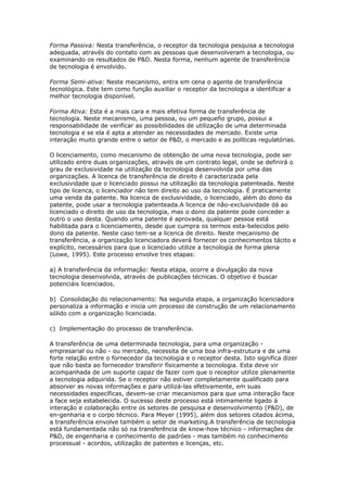Forma Passiva: Nesta transferência, o receptor da tecnologia pesquisa a tecnologia 
adequada, através do contato com as pessoas que desenvolveram a tecnologia, ou 
examinando os resultados de P&D. Nesta forma, nenhum agente de transferência 
de tecnologia é envolvido. 
Forma Semi-ativa: Neste mecanismo, entra em cena o agente de transferência 
tecnológica. Este tem como função auxiliar o receptor da tecnologia a identificar a 
melhor tecnologia disponível. 
Forma Ativa: Esta é a mais cara e mais efetiva forma de transferência de 
tecnologia. Neste mecanismo, uma pessoa, ou um pequeño grupo, possui a 
responsabilidade de verificar as possibilidades de utilização de uma determinada 
tecnologia e se ela é apta a atender as necessidades de mercado. Existe uma 
interação muito grande entre o setor de P&D, o mercado e as políticas regulatórias. 
O licenciamento, como mecanismo de obtenção de uma nova tecnologia, pode ser 
utilizado entre duas organizações, através de um contrato legal, onde se definirá o 
grau de exclusividade na utilização da tecnologia desenvolvida por uma das 
organizações. A licenca de transferência de direito é caracterizada pela 
exclusividade que o licenciado possui na utilização da tecnologia patenteada. Neste 
tipo de licenca, o licenciador não tem direito ao uso da tecnologia. É praticamente 
uma venda da patente. Na licenca de exclusividade, o licenciado, além do dono da 
patente, pode usar a tecnologia patenteada.A licenca de não-exclusividade dá ao 
licenciado o direito de uso da tecnologia, mas o dono da patente pode conceder a 
outro o uso desta. Quando uma patente é aprovada, qualquer pessoa está 
habilitada para o licenciamento, desde que cumpra os termos esta-belecidos pelo 
dono da patente. Neste caso tem-se a licenca de direito. Neste mecanismo de 
transferência, a organização licenciadora deverá fornecer os conhecimentos tácito e 
explícito, necessários para que o licenciado utilize a tecnologia de forma plena 
(Lowe, 1995). Este processo envolve tres etapas: 
a) A transferência da informação: Nesta etapa, ocorre a divulgação da nova 
tecnologia desenvolvida, através de publicações técnicas. O objetivo é buscar 
potenciáis licenciados. 
b) Consolidação do relacionamento: Na segunda etapa, a organização licenciadora 
personaliza a informação e inicia um processo de construção de um relacionamento 
sólido com a organização licenciada. 
c) Implementação do processo de transferência. 
A transferência de uma determinada tecnologia, para uma organização - 
empresarial ou não - ou mercado, necessita de uma boa infra-estrutura e de uma 
forte relação entre o fornecedor da tecnologia e o receptor desta. Isto significa dizer 
que não basta ao fornecedor transferir físicamente a tecnologia. Esta deve vir 
acompanhada de um suporte capaz de fazer com que o receptor utilize plenamente 
a tecnologia adquirida. Se o receptor não estiver completamente qualificado para 
absorver as novas informações e para utilizá-las efetivamente, em suas 
necessidades específicas, devem-se criar mecanismos para que uma interação face 
a face seja estabelecida. O sucesso deste processo está intimamente ligado á 
interação e colaboração entre os setores de pesquisa e desenvolvimento (P&D), de 
en-genharia e o corpo técnico. Para Meyer (1995), além dos setores citados ácima, 
a transferência envolve também o setor de marketing.A transferência de tecnologia 
está fundamentada não só na transferência de know-how técnico - informações de 
P&D, de engenharia e conhecimento de padróes - mas também no conhecimento 
processual - acordos, utilização de patentes e licenças, etc. 
 