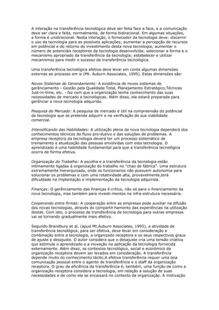 A interação na transferência tecnológica deve ser feita face a face, e a comunicação 
deve ser clara e feita, normalmente, de forma bidirecional. Em algumas situações, 
a forma é unidirecional. Nesta interação, o fornecedor da tecnologia deve: discernir 
o uso da tecnologia para as possíveis aplicações; aumentar a percepção de recursos 
em potêncial e do retorno do investimento desta nova tecnologia; aumentar o 
número de potenciáis receptores da tecnologia desenvolvida; selecionar a forma e o 
mecanismo apropriado da transferência da tecnologia; estabelecer e utilizar 
mecanismos para medir o sucesso da transferência tecnológica. 
Uma transferência tecnológica efetiva deve levar em conta algumas dimensóes 
externas ao processo em si (Mt. Auburn Associates, 1995). Estas dimensóes são: 
Novos Sistemas de Gerenáamento: A existência de novos sistemas de 
gerênciamento - Gestão pela Qualidade Total, Planejamento Estratégico,Técnicas 
Just-in-time, etc. - faz com que a organização tenha conhecimento das suas 
necessidades de mercado e tecnológicas. Além disso, ela estará preparada para 
gerênciar a nova tecnologia adquirida. 
Pesquisa de Mercado: A pesquisa de mercado é útil na compreensão do potêncial 
da tecnologia que se pretende adquirir e na verificação de sua viabilidade 
comercial. 
Intensificando das Habilidades: A utilização plena da nova tecnologia dependerá dos 
conhecimentos técnicos do fluxo pro-dutivo e das soluções de problemas. A 
empresa receptora da tecnologia deverá ter um processo sistemático de 
treinamento e atualização das pessoas envolvidas com esta tecnologia. O 
aprendizado é uma habilidade fundamental para que a transferência tecnológica 
ocorra de forma efetiva. 
Organização do Trabalho: A escolha e a transferência da tecnologia estão 
intimamente ligadas á organização do trabalho no "chao de fábrica". Uma estrutura 
extremamente hierarquizada, onde os funcionarios não possuem autonomia para 
solucionar os problemas e com uma rotatividade alta, provavelmente,terá 
dificuldade na implantação e implementação da tecnologia adquirida. 
Finanças: O gerênciamento das finanças é crítico, não só para o financiamento da 
nova tecnologia, mas também para investi-mentos na infra-estrutura necessária. 
Cooperando entre firmas: A cooperação entre as empresas pode auxiliar na difusão 
das novas tecnologias, através do compartil-hamento das experiências na utilização 
destas. Com isto, o processo de transferência de tecnologia para outras empresas 
vai se tornando gradualmente mais efetivo. 
Segundo Brandbury et al. (apud Mt.Auburn Associates, 1995), a atividade de 
transferência tecnológica, para ser efetiva, deve levar em consideração a 
combinação entre a tecnologia, a organizado receptora e os seus respectivos graus 
de ajuste e desajuste. O autor considera que o desajuste cria uma tensão criativa 
que estimula o aprendizado e a inovação na aplicação da tecnologia fornecida 
externamente. Além disso, os contextos tecnológico, social e económico da 
organização receptora devem ser levados em consideração. A transferência 
depende muito do conhecimento tácito.A efetiva transferência requer uma boa 
comunicação pessoal entre o agente de transferência e o staff da organização 
receptora. O grau de eficiência da transferência é, também, uma função de como a 
organização receptora considera a tecnologia, em relação a solução de suas 
necessidades e de como ela se encaixará no contexto da organização. A motivação 
 