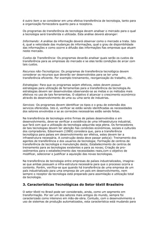 é outro item a se considerar em uma efetiva transferência de tecnologia, tanto para 
a organização fornecedora quanto para a receptora. 
Os programas de transferência de tecnologia devem analisar o mercado para o qual 
a tecnologia será transferida e utilizada. Esta análise deverá abranger: 
Informando: A análise da informação deverá observar como o mercado a trata. Isto 
é, qual a velocidade das mudanças de informações, qual o grau de disponibilidade 
das informações e como ocorre a difusão das informações ñas empresas que atuam 
neste mercado. 
Custos da Transferência: Os programas deverão analisar quais serão os custos da 
transferência para as empresas do mercado e se elas terão condições de arcar com 
tais custos. 
Recursos não-Tecnológicos: Os programas de transferência tecnológica devem 
considerar os recursos que deverão ser desenvolvidos para se ter uma 
transferência eficiente. Por exemplo:treinamento, reorganização do trabalho, etc. 
Estrategias: Para que os programas sejam efetivos, estes devem possuir 
estrategias para utilização de ferramentas para a transferência da tecnologia.As 
estrategias devem ser desenvolvidas observando-se as metas e os métodos mais 
efetivos no uso de tais ferramentas. O objetivo é alcancar o crescimento económico 
através do desenvolvimento de uma ou uma serie de industrias. 
Servicos: Os programas devem identificar os tipos e o grau de extensão dos 
servicos oferecidos. Isto é, verificar se estão sendo identificadas as necessidades 
dos setores envolvidos e se as correcóes necessárias estão sendo feitas. 
Na transferência de tecnologia entre firmas de países desenvolvidos e em 
desenvolvimento, deve-se verificar a existência de uma infraestrutura industrial, 
que fará com que a utilização da tecnologia adquirida seja plena. Os fornecedores 
de tais tecnologias devem ter atenção ñas condicóes económicas, sociais e culturáis 
dos compradores. Edsomwam (1989) considera que, para a transferência 
tecnológica para países em desenvolvimento ser efetiva, estes devem ter a 
infraestrutura necessária. A construção desta deve passar pelo(a): Treinamento dos 
agentes de transferência e dos usuarios da tecnologia; Formação de centros de 
transferência de tecnologia e manutenção desta; Estabelecimento de centros de 
treinamento para as tecnologias existentes e para as novas; Criação de pro-cedimentos 
para o estabelecimento das necessidades reais,com o objetivo de 
modificar, selecionar e justificar a aquisição das novas tecnologias. 
Na transferência de tecnologia entre empresas de países industrializados, imagina-se 
que ambas possuam a infra-estrutura necessária para que o processo ocorra a 
contento. Porém, ver¡fica-se que quando há transferência de uma empresa de um 
país industrializado para uma empresa de um país em desenvolvimento, nem 
sempre o receptor da tecnologia está preparado para assimilação e utilização total 
da tecnologia. 
3. Características Tecnológicas do Setor têxtil Brasileiro 
O setor têxtil no Brasil pode ser considerado, ainda, como um segmento em 
transformação. Por ser um dos setores mais antigos do mundo, sempre foi 
caracterizado como intensivo em mão-de-obra. Contudo, com o desenvolvimento e 
uso de sistemas de produção automatizados, esta característica está mudando para 
 