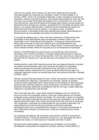 intensivo em capital. Esta mudanca só não é mais rápida devido á grande 
heterogeneidade das empresas que compóem o setor no Brasil (Braga Jr. & 
Hemais, 2002). Como é de tecnologia tradicional, o setor comporta a presenca de 
pequeñas, medias e grandes empresas. Esta grande segmentação do setor faz com 
que haja uma grande diversidade tecnológica entre as empresas. Em uma visão 
macroeconómica, esta diversificação de tecnologia pode explicar porque países em 
desenvolvimento conseguem competir, normalmente em mercados de artigos mais 
básicos, com países desenvolvidos. O diferêncial da competição dos países em 
desenvolvimento são os baixos salarios e, em alguns casos, o subsidio 
governamental. A estrategia atualmente utilizada pelos países desenvolvidos é o 
deslocamento de sua produção para países em desenvolvimento. 
A inovação tecnológica para o setor é do tipo incorporada. O desenvolvimento 
tecnológico é feito básicamente pelos fornecedores, levando o setor a ser 
classificado como "dominado por fornecedores". A pesquisa e desenvolvimento 
feitos pelas empresas do setor são voltados para o acompanhamento das 
tendências de mercado e criação de novos artigos téxteis. O desenvolvimento de 
novos produtos téxteis é feito em conjunto com os fornecedores de tecnologia. 
Devido a competitividade do cenário atual, as empresas do setor buscam a 
tecnologia com o intuito de produzir e entregar artigos diferenciados e cada vez 
mais complexos, em um menor tempo possível. Com isto, nota-se que o setor esta 
deixando de ser intensivo em mão-de-obra para se transformar em intensivo em 
capital. 
Históricamente o setor têxtil nacional sempre teve seu desenvolvimento vinculado 
as políticas governamentais. Atos como aumento de tarifas de importação, 
aberturas abruptas de mercado, protecionismo de mercado e incentivos as 
exportações sempre influenciaram os rumos do desenvolvimento do setor. As 
empresas nacionais sempre se caracterizaram por uma estrutura familiar e fechada 
(CETIQT, 2007). 
Devido a grande heterogeneidade do setor, existe uma grande variação de idade e 
de tecnologia ñas máquinas e equipamen-tos utilizados. Apenas as grandes 
empresas estão capacitadas para investimentos em tecnologias de última geração. 
Quando essas empresas adquirem novas maquinarias, encontram, ñas medias e 
pequeñas empresas, potenciáis compradores. Isto faz com que a idade media das 
máquinas e equipamentos seja elevada. 
Até o inicio dos anos 90, o setor têxtil nacional trabalhava com um cenário de 
pouca ou nenhuma competição externa, visto que o Brasil possuía um mercado 
protegido contra produtos téxteis importados. Por outro lado, o setor era impedido 
de obter tecnologia importada devido as altas taxas de importação e ás constantes 
desvalorizares da moeda. Este cenário de protecionismo fez com que as empresas 
não investissem o suficiente na modernização de seus parques industriáis e na 
capacitação de sua mão-de-obra.As empresas se tornaram obsoletas 
tecnológicamente, sem a possibilidade de competir no mercado internacional. O 
fator inflacionario também contribuiu para a falta de investimentos em novas 
tecnologias. 
As mudanças tecnológicas são motivadas, básicamente, devido as pressóes do 
ambiente externo. A busca de beneficios económicos, com agregação de valor e 
redução dos custos, é a tónica para as inovações ocorridas no setor. 
Na busca pela modernização, as empresas ¡rao se deparar com inovações 
tecnológicas incorporadas em máquinas, produtos químicos e fibras téxteis. O 
 