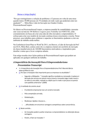 Baixar o Artigo [Inglês] 
“Por que restringiríamos a solução do problema a 12 pessoas em volta de uma mesa 
quando temos 30.000 pessoas em 78 unidades em todo o país que poderiam estar nos 
ajudando?” — Mitra Best, Líder de Inovação nos Estados Unidos, 
PricewaterhouseCoopers 
Os líderes na PricewaterhouseCoopers, a empresa mundial de contabilidade e presente 
sete vezes na lista de 100 Melhores Lugares para Trabalhar da FORTUNE, estão 
constantemente em busca de criar uma mão-de-obra inovadora e empreendedora. O 
esforço para criar esse modelo de inovação contínua trouxe crescimento e receita. Nesse 
processo, seus trabalhos para colaborar e capacitar os funcionários ajudaram a criar um 
ambiente de trabalho ainda melhor. 
Na Conferência Great Place to Work®de 2011, em Denver, a Líder de Inovação da PwC 
nos EUA, Mitra Best, contou como ela e a empresa criaram um escritório de inovação 
de classe mundial através de 160.000 funcionários motivadores e inspiradores para 
desafiar o status quo e levar a empresa adiante. 
Este artigo ressalta cinco lições práticas da PricewaterhouseCoopers que podem ser 
aplicadas em qualquer ambiente de trabalho. 
A ImportâNcia Da InovaçãO Para O Empreendedorismo 
Presentation Transcript 
· 1. A Importância da Inovação Para o Empreendedorismo Prof. Marcelo Bárcia 
www.profbarcia.com 
· 2. Por Que a Inovação é tão importante para as empresas na atualidade ? 
o Segundo a Wikipedia : “ Inovação significa novidade ou renovação. A palavra é 
derivada dos termos em latinos novus (novo) e innovatio (algo criado novo) e 
se refere à uma idéia, método ou objeto que é criado e que pouco se parece 
com padrões anteriores” (2009) 
· 3. A realidade do cenário atual: 
o O ambiente empresarial vive um cenário marcado: 
o Pela competição acirrada; 
o Globalização ; 
o Mudanças rápidas e buscas e... 
o ...dificuldades em encontrar vantagens competitivas sobre concorrência. 
· 4. Neste sentido... 
o As Inovações podem auxiliar empresas e empreendedores na obtenção dessas 
vantagens. 
o Porém, é fácil ser Inovador ? 
 