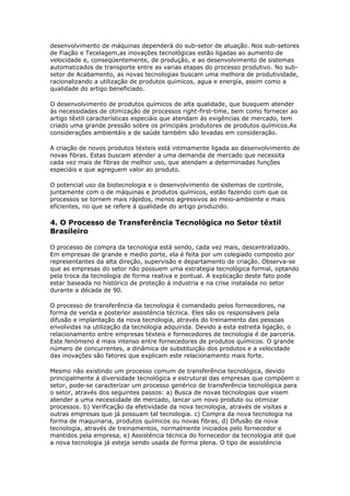 desenvolvimento de máquinas dependerá do sub-setor de atuação. Nos sub-setores 
de Fiação e Tecelagem,as inovações tecnológicas estão ligadas ao aumento de 
velocidade e, conseqüentemente, de produção, e ao desenvolvimento de sistemas 
automatizados de transporte entre as varias etapas do processo produtivo. No sub-setor 
de Acabamento, as novas tecnologias buscam uma melhora de produtividade, 
racionalizando a utilização de produtos químicos, agua e energía, assim como a 
qualidade do artigo beneficiado. 
O desenvolvimento de produtos químicos de alta qualidade, que busquem atender 
ás necessidades de otimização de processos right-first-time, bem como fornecer ao 
artigo têxtil características especiáis que atendam ás exigências de mercado, tem 
criado uma grande pressão sobre os principáis produtores de produtos químicos.As 
considerações ambientáis e de saúde também são levadas em consideração. 
A criação de novos produtos téxteis está intimamente ligada ao desenvolvimento de 
novas fibras. Estas buscam atender a uma demanda de mercado que necessita 
cada vez mais de fibras de melhor uso, que atendam a determinadas funções 
especiáis e que agreguem valor ao produto. 
O potencial uso da biotecnologia e o desenvolvimento de sistemas de controle, 
juntamente com o de máquinas e produtos químicos, estão fazendo com que os 
processos se tornem mais rápidos, menos agressivos ao meio-ambiente e mais 
eficientes, no que se refere á qualidade do artigo produzido. 
4. O Processo de Transferência Tecnológica no Setor têxtil 
Brasileiro 
O processo de compra da tecnologia está sendo, cada vez mais, descentralizado. 
Em empresas de grande e medio porte, ela é feita por um colegiado composto por 
representantes da alta direção, supervisão e departamento de criação. Observa-se 
que as empresas do setor não possuem uma estrategia tecnológica formal, optando 
pela troca da tecnologia de forma reativa e pontual. A explicação deste fato pode 
estar baseada no histórico de proteção á industria e na crise instalada no setor 
durante a década de 90. 
O processo de transferência da tecnologia é comandado pelos fornecedores, na 
forma de venda e posterior assisténcia técnica. Eles são os responsáveis pela 
difusão e implantação da nova tecnologia, através do treinamento das pessoas 
envolvidas na utilização da tecnologia adquirida. Devido a esta estreita ligação, o 
relacionamento entre empresas téxteis e fornecedores de tecnologia é de parceria. 
Este fenómeno é mais intenso entre fornecedores de produtos químicos. O grande 
número de concurrentes, a dinâmica de substituição dos produtos e a velocidade 
das inovações são fatores que explicam este relacionamento mais forte. 
Mesmo não existindo um processo comum de transferência tecnológica, devido 
principalmente á diversidade tecnológica e estrutural das empresas que compóem o 
setor, pode-se caracterizar um processo genérico de transferência tecnológica para 
o setor, através dos seguintes passos: a) Busca de novas tecnologias que visem 
atender a uma necessidade de mercado, lancar um novo produto ou otimizar 
processos. b) Verificação da efetividade da nova tecnologia, através de visitas a 
outras empresas que já possuam tal tecnologia. c) Compra da nova tecnologia na 
forma de maquinaria, produtos químicos ou novas fibras, d) Difusão da nova 
tecnologia, através de treinamentos, normalmente iniciados pelo fornecedor e 
mantidos pela empresa, e) Assisténcia técnica do fornecedor da tecnologia até que 
a nova tecnologia já esteja sendo usada de forma plena. O tipo de assisténcia 
 