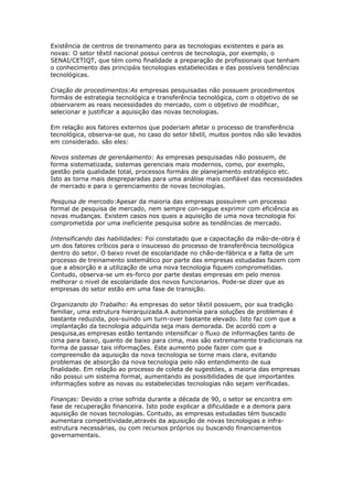 Existência de centros de treinamento para as tecnologias existentes e para as 
novas: O setor têxtil nacional possui centros de tecnologia, por exemplo, o 
SENAI/CETIQT, que tém como finalidade a preparação de profissionais que tenham 
o conhecimento das principáis tecnologias estabelecidas e das possíveis tendências 
tecnológicas. 
Criação de procedimentos:As empresas pesquisadas não possuem procedimentos 
formáis de estrategia tecnológica e transferência tecnológica, com o objetivo de se 
observarem as reais necessidades do mercado, com o objetivo de modificar, 
selecionar e justificar a aquisição das novas tecnologias. 
Em relação aos fatores externos que poderiam afetar o processo de transferência 
tecnológica, observa-se que, no caso do setor têxtil, muitos pontos não são levados 
em considerado. são eles: 
Novos sistemas de gerenáamento: As empresas pesquisadas não possuem, de 
forma sistematizada, sistemas gerenciais mais modernos, como, por exemplo, 
gestão pela qualidade total, processos formáis de planejamento estratégico etc. 
Isto as torna mais despreparadas para uma análise mais confiável das necessidades 
de mercado e para o gerenciamento de novas tecnologias. 
Pesquisa de mercodo:Apesar da maioria das empresas possuírem um processo 
formal de pesquisa de mercado, nem sempre con-segue exprimir com eficiência as 
novas mudanças. Existem casos nos quais a aquisição de uma nova tecnologia foi 
comprometida por uma ineficiente pesquisa sobre as tendências de mercado. 
Intensificando das habilidades: Foi constatado que a capacitação da mão-de-obra é 
um dos fatores críticos para o insucesso do processo de transferência tecnológica 
dentro do setor. O baixo nivel de escolaridade no chão-de-fábrica e a falta de um 
processo de treinamento sistemático por parte das empresas estudadas fazem com 
que a absorção e a utilização de uma nova tecnologia fiquem comprometidas. 
Contudo, observa-se um es-forco por parte destas empresas em pelo menos 
melhorar o nivel de escolaridade dos novos funcionarios. Pode-se dizer que as 
empresas do setor estão em uma fase de transição. 
Organizando do Trabalho: As empresas do setor têxtil possuem, por sua tradição 
familiar, uma estrutura hierarquizada.A autonomía para soluções de problemas é 
bastante reduzida, pos-suindo um turn-over bastante elevado. Isto faz com que a 
¡mplantação da tecnologia adquirida seja mais demorada. De acordó com a 
pesquisa,as empresas estão tentando intensificar o fluxo de informações tanto de 
cima para baixo, quanto de baixo para cima, mas são extremamente tradicionais na 
forma de passar tais informações. Este aumento pode fazer com que a 
compreensão da aquisição da nova tecnologia se torne mais clara, evitando 
problemas de absorção da nova tecnologia pelo não entendimento de sua 
finalidade. Em relação ao processo de coleta de sugestóes, a maioria das empresas 
não possui um sistema formal, aumentando as possibilidades de que importantes 
informações sobre as novas ou estabelecidas tecnologias não sejam verificadas. 
Finanças: Devido a crise sofrida durante a década de 90, o setor se encontra em 
fase de recuperação financeira. Isto pode explicar a dificuldade e a demora para 
aquisição de novas tecnologias. Contudo, as empresas estudadas tém buscado 
aumentara competitividade,através da aquisição de novas tecnologias e infra-estrutura 
necessárias, ou com recursos próprios ou buscando financiamentos 
governamentais. 
 