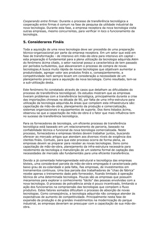 Cooperando entre firmas: Durante o processo de transferência tecnológica a 
cooperação entre firmas é comum na fase de pesquisa da utilidade industrial da 
nova tecnologia. Durante esta fase, a empresa receptora da nova tecnologia visita 
outras empresas, mesmo concurrentes, para verificar in loco o funcionamento da 
tecnologia. 
5. Considerares Fináis 
Toda a aquisição de uma nova tecnologia deve ser precedida de uma preparação 
técnico-organizacional por parte da empresa receptora. Em um setor que está em 
fase de transformação - de intensivo em mão-de-obra para intensivo em capital - 
esta preparação é fundamental para a plena utilização da tecnologia adquirida.Além 
do fenómeno ácima citado, o setor nacional possui a característica de tem passado 
por períodos turbulentos, que alavancaram o processo de compra de novas 
tecnologias.A busca muito rápida de novas tecnologias que objetivam aumentar a 
produtividade, agregar valor aos produtos fináis e, conseqüentemente, a 
competitividade nem sempre levam em consideração a necessidade de um 
planejamento previo para a aquisição da nova tecnologia. Como resultado, tem-se 
a sub-utilização desta. 
Este fenómeno foi constatado através de casos que detalham as dificuldades do 
processo de transferência tecnológicaI. Os estudos mostram que as empresas 
tiveram problemas com a transferência tecnológica, principalmente durante a crise 
das importações chinesas na década de 90, por falta de uma infra-estrutura para 
utilização da tecnologia adquirida.As áreas que compóem esta infraestrutura são: 
capacitação da mão-de-obra, planejamento da produção e comercialização, 
sistemas organizacionais e equipamentos de suporte. Dos itens listados ácima, 
observou-se que a capacitação da mão-de-obra é o fator que mais influência tem 
no sucesso da transferência tecnológica. 
Para os fornecedores de tecnologia, um eficiente processo de transferência 
tecnológica está baseado em um relacionamento de parceria, baseado na 
confiabilidade técnica e funcional da nova tecnologia comercializada. Neste 
processo, fornecedores e empresas téxteis devem trabalhar juntos, buscando 
oferecer ao mercado artigos que atendam aos diversos níveis de exigência dos 
clientes fináis. Contudo, para que este processo ocorra de forma plena, as 
empresas devem se preparar para receber as novas tecnologias. Itens como 
capacitação de mão-de-obra, planejamento da infra-estrutura necessária para 
recebimento da tecnologia e manutenção de um sistema formal de captação das 
necessidades de mercado são fundamentáis para uma eficiente transferência. 
Devido a já comentada heterogeneidade estrutural e tecnológica das empresas 
téxteis, uma considerável parcela da mão-de-obra empregada é caracterizada pelo 
baixo grau de es-colaridade e pela falta, ñas empresas, de investimentos em 
treinamentos continuos. Uma boa parcela dos trabalhadores de "chao de fábrica" 
recebe apenas o treinamento dado pelo fornecedor, ficando limitado á operação 
técnica de uma determinada tecnologia. Poucas são as empresas que possuem 
mecanismos para explorar o conhecimento "tácito" das pessoas envolvidas com a 
nova tecnologia. O processo de polivalência ainda é pouco incentivado, limitando a 
ação dos funcionarios na compreensão das tecnologias que compóem o fluxo 
produtivo. Estes fatores somados dificultam o processo de absorção de novas 
tecnologias. Como conseqüéncia, a tecnologia adquirida não consegue atender ás 
expectativas de aumento de competitividade. Principalmente nesta fase de 
expansão da produção e de grandes investimentos na modernização do parque 
industrial, as empresas deveriam se preocupar com a capacitação de sua mão-de-obra. 
 