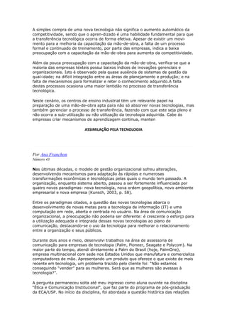 A simples compra de uma nova tecnologia não significa o aumento automático da 
competitividade, sendo que o apren-dizado é uma habilidade fundamental para que 
a transferência tecnológica ocorra de forma efetiva. Apesar de existir um movi-mento 
para a melhoria da capacitação da mão-de-obra, a falta de um processo 
formal e continuado de treinamento, por parte das empresas, indica a baixa 
preocupação com a capacitação da mão-de-obra para aumento da competitividade. 
Além da pouca preocupação com a capacitação da mão-de-obra, verifica-se que a 
maioria das empresas téxteis possui baixos índices de inovações gerenciais e 
organizacionais. Isto é observado pela quase ausência de sistemas de gestão da 
qual-idade; na difícil integração entre as áreas de planejamento e produção; e na 
falta de mecanismos para formalizar e reter o conhecimento adquirido.A falta 
destes processos ocasiona uma maior lentidão no processo de transferência 
tecnológica. 
Neste cenário, os centros de ensino industrial tém um relevante papel na 
preparação de uma mão-de-obra apta para não só absorver novas tecnologias, mas 
também gerenciar o processo de transferência, fazendo com que este seja pleno e 
não ocorra a sub-utilização ou não utilização da tecnologia adquirida. Cabe ás 
empresas criar mecanismos de aprendizagem continua, manten 
ASSIMILAÇÃO PELA TECNOLOGIA 
Por Ana Franchon 
Número 43 
Nas últimas décadas, o modelo de gestão organizacional sofreu alterações, 
desenvolvendo mecanismos para adaptação às rápidas e numerosas 
transformações econômicas e tecnológicas pelas quais o mundo tem passado. A 
organização, enquanto sistema aberto, passou a ser fortemente influenciada por 
quatro novos paradigmas: nova tecnologia, nova ordem geopolítica, novo ambiente 
empresarial e nova empresa (Kunsch, 2003, p. 58). 
Entre os paradigmas citados, a questão das novas tecnologias abarca o 
desenvolvimento de novas metas para a tecnologia de informação (IT) e uma 
computação em rede, aberta e centrada no usuário. Na área de comunicação 
organizacional, a preocupação não poderia ser diferente: é crescente o esforço para 
a utilização adequada e integrada dessas novas tecnologias ao plano de 
comunicação, destacando-se o uso da tecnologia para melhorar o relacionamento 
entre a organização e seus públicos. 
Durante dois anos e meio, desenvolvi trabalhos na área de assessoria de 
comunicação para empresas de tecnologia (Palm, Pioneer, Seagate e Polycom). Na 
maior parte do tempo, atendi diretamente a Palm do Brasil (hoje, PalmOne), 
empresa multinacional com sede nos Estados Unidos que manufatura e comercializa 
computadores de mão. Apresentando um produto que oferece o que existe de mais 
recente em tecnologia, um problema trazido pelo cliente foi: “Não estamos 
conseguindo “vender” para as mulheres. Será que as mulheres são avessas à 
tecnologia?”. 
A pergunta permaneceu solta até meu ingresso como aluna ouvinte na disciplina 
“Ética e Comunicação Institucional”, que faz parte do programa de pós-graduação 
da ECA/USP. No início da disciplina, foi abordada a questão histórica das relações 
 
