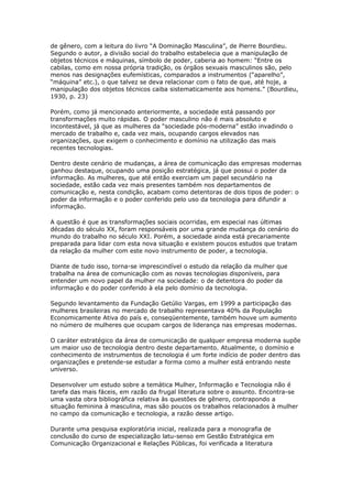 de gênero, com a leitura do livro “A Dominação Masculina”, de Pierre Bourdieu. 
Segundo o autor, a divisão social do trabalho estabelecia que a manipulação de 
objetos técnicos e máquinas, símbolo de poder, caberia ao homem: “Entre os 
cabilas, como em nossa própria tradição, os órgãos sexuais masculinos são, pelo 
menos nas designações eufemísticas, comparados a instrumentos (“aparelho”, 
“máquina” etc.), o que talvez se deva relacionar com o fato de que, até hoje, a 
manipulação dos objetos técnicos caiba sistematicamente aos homens.” (Bourdieu, 
1930, p. 23) 
Porém, como já mencionado anteriormente, a sociedade está passando por 
transformações muito rápidas. O poder masculino não é mais absoluto e 
incontestável, já que as mulheres da “sociedade pós-moderna” estão invadindo o 
mercado de trabalho e, cada vez mais, ocupando cargos elevados nas 
organizações, que exigem o conhecimento e domínio na utilização das mais 
recentes tecnologias. 
Dentro deste cenário de mudanças, a área de comunicação das empresas modernas 
ganhou destaque, ocupando uma posição estratégica, já que possui o poder da 
informação. As mulheres, que até então exerciam um papel secundário na 
sociedade, estão cada vez mais presentes também nos departamentos de 
comunicação e, nesta condição, acabam como detentoras de dois tipos de poder: o 
poder da informação e o poder conferido pelo uso da tecnologia para difundir a 
informação. 
A questão é que as transformações sociais ocorridas, em especial nas últimas 
décadas do século XX, foram responsáveis por uma grande mudança do cenário do 
mundo do trabalho no século XXI. Porém, a sociedade ainda está precariamente 
preparada para lidar com esta nova situação e existem poucos estudos que tratam 
da relação da mulher com este novo instrumento de poder, a tecnologia. 
Diante de tudo isso, torna-se imprescindível o estudo da relação da mulher que 
trabalha na área de comunicação com as novas tecnologias disponíveis, para 
entender um novo papel da mulher na sociedade: o de detentora do poder da 
informação e do poder conferido à ela pelo domínio da tecnologia. 
Segundo levantamento da Fundação Getúlio Vargas, em 1999 a participação das 
mulheres brasileiras no mercado de trabalho representava 40% da População 
Economicamente Ativa do país e, conseqüentemente, também houve um aumento 
no número de mulheres que ocupam cargos de liderança nas empresas modernas. 
O caráter estratégico da área de comunicação de qualquer empresa moderna supõe 
um maior uso de tecnologia dentro deste departamento. Atualmente, o domínio e 
conhecimento de instrumentos de tecnologia é um forte indício de poder dentro das 
organizações e pretende-se estudar a forma como a mulher está entrando neste 
universo. 
Desenvolver um estudo sobre a temática Mulher, Informação e Tecnologia não é 
tarefa das mais fáceis, em razão da frugal literatura sobre o assunto. Encontra-se 
uma vasta obra bibliográfica relativa às questões de gênero, contrapondo a 
situação feminina à masculina, mas são poucos os trabalhos relacionados à mulher 
no campo da comunicação e tecnologia, a razão desse artigo. 
Durante uma pesquisa exploratória inicial, realizada para a monografia de 
conclusão do curso de especialização latu-senso em Gestão Estratégica em 
Comunicação Organizacional e Relações Públicas, foi verificada a literatura 
 