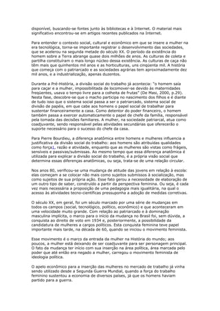 disponível, buscando-se fontes junto às bibliotecas e à Internet. O material mais 
significativo encontrou-se em artigos recentes publicados na Internet. 
Para entender o contexto social, cultural e econômico em que se insere a mulher na 
era tecnológica, torna-se importante registrar o desenvolvimento das sociedades, 
que se acelerou na segunda metade do século XX. O período da existência do 
homem sobre a Terra abrange quase dois milhões de anos. As culturas de coleta e 
partilha constituíram o mais longo núcleo dessa existência. As culturas de caça não 
têm mais que quinhentos mil anos e as horticulturas, uns cinqüenta mil. A história 
que começa com o patriarcado e as sociedades agrárias tem aproximadamente dez 
mil anos, e a industrialização, apenas duzentos. 
Durante a Pré-História, a divisão social do trabalho já acontecia: “o homem saía 
para caçar e a mulher, impossibilitada de locomover-se devido às maternidades 
freqüentes, usava o tempo livre para a colheita de frutas” (De Masi, 2000, p.29). 
Nesta fase, descobre-se que o macho participa no nascimento dos filhos e é diante 
de tudo isso que o sistema social passa a ser o patriarcado, sistema social de 
divisão de papéis, em que cabe aos homens o papel social de trabalhar para 
sustentar financeiramente a casa. Como detentor do poder financeiro, o homem 
também passa a exercer automaticamente o papel de chefe da família, responsável 
pela tomada das decisões familiares. A mulher, na sociedade patriarcal, atua como 
coadjuvante, sendo responsável pelas atividades secundárias que oferecerão o 
suporte necessário para o sucesso do chefe da casa. 
Para Pierre Bourdieu, a diferença anatômica entre homens e mulheres influencia a 
justificativa da divisão social do trabalho: aos homens são atribuídas qualidades 
como força1, razão e atividade, enquanto que as mulheres são vistas como frágeis, 
sensíveis e passivas/submissas. Ao mesmo tempo que essa diferença anatômica é 
utilizada para explicar a divisão social do trabalho, é a própria visão social que 
determina essas diferenças anatômicas, ou seja, trata-se de uma relação circular. 
Nos anos 80, verificou-se uma mudança de atitude das jovens em relação à escola: 
elas começam a se colocar não mais como sujeitos submissos à socialização, mas 
como sujeitos de sua própria ação. Esse fato gerou a necessidade de elaboração de 
um outro tipo de saber, construído a partir da perspectiva feminina. Ou seja, é cada 
vez mais necessária a proposição de uma pedagogia mais igualitária, na qual o 
acesso às atividades tecno-científicas pressuponha a adoção de medidas corretivas. 
O século XX, em geral, foi um século marcado por uma série de mudanças em 
todos os campos (social, tecnológico, político, econômico) e que aconteceram em 
uma velocidade muito grande. Com relação ao patriarcado e à dominação 
masculina implícita, o marco para o início da mudança no Brasil foi, sem dúvida, a 
conquista ao direito de voto em 1934 e, posteriormente, a possibilidade da 
candidatura de mulheres a cargos políticos. Esta conquista feminina teve papel 
importante mais tarde, na década de 60, quando se iniciou o movimento feminista. 
Esse movimento é o marco da entrada da mulher na História do mundo; aos 
poucos, a mulher está deixando de ser coadjuvante para ser personagem principal. 
O fato da mudança ter início com sua inserção na área política, área marcada pelo 
poder que até então era negado a mulher, carregou o movimento feminista de 
ideologia política. 
O apelo econômico para a inserção das mulheres no mercado de trabalho já vinha 
sendo utilizado desde a Segunda Guerra Mundial, quando a força do trabalho 
feminino sustentou a economia de diversos países, já que os homens haviam 
partido para a guerra. 
 