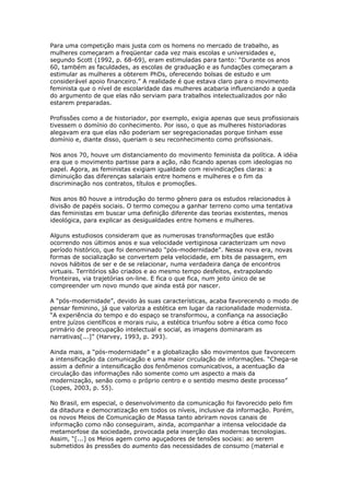 Para uma competição mais justa com os homens no mercado de trabalho, as 
mulheres começaram a freqüentar cada vez mais escolas e universidades e, 
segundo Scott (1992, p. 68-69), eram estimuladas para tanto: “Durante os anos 
60, também as faculdades, as escolas de graduação e as fundações começaram a 
estimular as mulheres a obterem PhDs, oferecendo bolsas de estudo e um 
considerável apoio financeiro.” A realidade é que estava claro para o movimento 
feminista que o nível de escolaridade das mulheres acabaria influenciando a queda 
do argumento de que elas não serviam para trabalhos intelectualizados por não 
estarem preparadas. 
Profissões como a de historiador, por exemplo, exigia apenas que seus profissionais 
tivessem o domínio do conhecimento. Por isso, o que as mulheres historiadoras 
alegavam era que elas não poderiam ser segregacionadas porque tinham esse 
domínio e, diante disso, queriam o seu reconhecimento como profissionais. 
Nos anos 70, houve um distanciamento do movimento feminista da política. A idéia 
era que o movimento partisse para a ação, não ficando apenas com ideologias no 
papel. Agora, as feministas exigiam igualdade com reivindicações claras: a 
diminuição das diferenças salariais entre homens e mulheres e o fim da 
discriminação nos contratos, títulos e promoções. 
Nos anos 80 houve a introdução do termo gênero para os estudos relacionados à 
divisão de papéis sociais. O termo começou a ganhar terreno como uma tentativa 
das feministas em buscar uma definição diferente das teorias existentes, menos 
ideológica, para explicar as desigualdades entre homens e mulheres. 
Alguns estudiosos consideram que as numerosas transformações que estão 
ocorrendo nos últimos anos e sua velocidade vertiginosa caracterizam um novo 
período histórico, que foi denominado “pós-modernidade”. Nessa nova era, novas 
formas de socialização se convertem pela velocidade, em bits de passagem, em 
novos hábitos de ser e de se relacionar, numa verdadeira dança de encontros 
virtuais. Territórios são criados e ao mesmo tempo desfeitos, extrapolando 
fronteiras, via trajetórias on-line. E fica o que fica, num jeito único de se 
compreender um novo mundo que ainda está por nascer. 
A “pós-modernidade”, devido às suas características, acaba favorecendo o modo de 
pensar feminino, já que valoriza a estética em lugar da racionalidade modernista. 
“A experiência do tempo e do espaço se transformou, a confiança na associação 
entre juízos científicos e morais ruiu, a estética triunfou sobre a ética como foco 
primário de preocupação intelectual e social, as imagens dominaram as 
narrativas[...]” (Harvey, 1993, p. 293). 
Ainda mais, a “pós-modernidade” e a globalização são movimentos que favorecem 
a intensificação da comunicação e uma maior circulação de informações. “Chega-se 
assim a definir a intensificação dos fenômenos comunicativos, a acentuação da 
circulação das informações não somente como um aspecto a mais da 
modernização, senão como o próprio centro e o sentido mesmo deste processo” 
(Lopes, 2003, p. 55). 
No Brasil, em especial, o desenvolvimento da comunicação foi favorecido pelo fim 
da ditadura e democratização em todos os níveis, inclusive da informação. Porém, 
os novos Meios de Comunicação de Massa tanto abriram novos canais de 
informação como não conseguiram, ainda, acompanhar a intensa velocidade da 
metamorfose da sociedade, provocada pela inserção das modernas tecnologias. 
Assim, “[...] os Meios agem como aguçadores de tensões sociais: ao serem 
submetidos às pressões do aumento das necessidades de consumo (material e 
 
