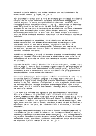 imaterial, potencial e efetivo) que não se satisfazem pela insuficiente oferta de 
oportunidades de vida[...]”(Lopes, 2001, p. 22). 
Hoje a questão não é mais sobre a busca das mulheres pela igualdade, mas sobre a 
conquista de um espaço feminino na sociedade, independente do espaço dos 
homens. Segundo um estudo feito pelo Ibope Solution sobre a mulher do novo 
século (apresentado no evento Maximídia 2004), “ [...] as mulheres são diferentes 
entre si e querem ser tratadas assim. Há mais espaço para tecnologia e 
modernidade em suas vidas e elas participam ativamente da decisão de compra em 
artigos antes dominados pelos homens, como imóveis. Além disso, assumiram 
diferentes papéis nas últimas décadas, como a da efetiva atuação profissional e 
busca de realização pessoal. O desafio hoje é como conciliar suas novas funções na 
sociedade”. 
A chamada dupla jornada de trabalho, que é a conjugação das atividades 
domésticas (cuidados com a casa e a família) com as atividades profissionais 
(entrada da mulher no mercado de trabalho), hoje passou a ser tripla. A 
conscientização de sua posição desfavorável na competição pelo mercado de 
trabalho leva cada vez mais mulheres às escolas e universidades, a procura de uma 
formação intelectual mais justa. 
No mercado de trabalho, a maioria das mulheres acaba se concentrando nas áreas 
de pesquisa ou gerenciamento enquanto que as áreas mais técnicas ainda são de 
responsabilidade masculina, de acordo com a tendência apontada anteriormente 
por Bourdieu. 
Segundo estudos da Fundação Americana de Mulheres de Negócios, acredita-se que 
existam, hoje, 9,2 milhões delas exercendo cargos de liderança em organizações de 
informática no mundo todo. Mesmo assim, por incrível que pareça, ainda existe o 
preconceito de que as mulheres que ocupam altos cargos têm que pagar com um 
menor sucesso na ordem doméstica e vice-versa. 
No universo da tecnologia, é raro encontrar profissionais com mais de vinte anos de 
experiência. Por isso, na hora de competir no mercado de trabalho ligado à 
tecnologia, a cargos de alta envergadura, a mulher não encontra um concorrente 
do sexo oposto com o dobro de sua experiência e acaba competindo, relativamente, 
nas mesmas condições. Ou seja, a hipótese levantada pelo cliente Palm no início 
deste artigo, de que as mulheres são avessas à tecnologia, encontra, nestes dados, 
um ponto que a refuta. 
Outro ponto que contradiz essa hipótese é que, de acordo com as pesquisas da 
diretora da Unidade de Pesquisa sobre Cultura Cibernética da Universidade de 
Warnick, Estados Unidos, Sadie Plant (apud Araújo, Sanches e Lopes, 1999), toda a 
maquinaria que compõe o computador sempre foi operada por mulheres. Para a 
pesquisadora, os homens têm organizado claramente a atividade tecnológica, mas, 
agora, com a mudança cultural que está ocorrendo, o papel por eles assumido está 
diminuindo. Na sua concepção, ser o organizador não é, atualmente, o fator mais 
importante. 
A inserção da mulher no mercado de trabalho do homem acontece exatamente na 
conturbada era “pós-moderna”, marcada por uma característica bastante peculiar, 
a Revolução Tecnológica Informacional. Esta Revolução “[...] está reconfigurando o 
conjunto das sociedades humanas em todos os seus aspectos, implodindo barreiras 
de Tempo e Espaço, colocando a Informação como elemento central de articulação 
das atividades humanas” (Lemos e Palacios, 2001, p. 5). 
 