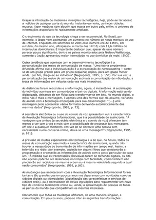 Graças à introdução de modernas invenções tecnológicas, hoje, pode-se ter acesso 
a notícias de qualquer parte do mundo, instantaneamente, conhecer cidades, 
museus, fazer negócios com alguém que esteja em outro país, enfim, o universo de 
informações disponíveis foi rapidamente ampliado. 
O crescimento do uso da tecnologia chega a ser exponencial. No Brasil, por 
exemplo, o Ibope vem apontando um aumento no número de horas mensais de uso 
da Internet. Enquanto em setembro de 2004 esse número era de 13h55, em 
outubro, do mesmo ano, ultrapassou a marca das 14h10, com 11,6 milhões de 
internautas domiciliares. É importante destacar que, apesar de esse número 
parecer pouco significante, dentre os países monitorados pela Nielsen/NetRatings, 
somente o Japão apresentou maior intensidade no uso domiciliar da rede: 15h27. 
Outra tendência que acontece com o desenvolvimento tecnológico é a 
personalização dos meios de comunicação de massa. “Uma teoria amplamente 
difundida afirma que a individualização é a extrapolação do narrowcasting – parte-se 
de um grupo grande para um grupo pequeno; depois, para um grupo menor 
ainda; por fim, chega-se ao indivíduo” (Negroponte, 1995, p. 158). Por sua vez, a 
personalização dos meios de comunicação estimula a comunicação de mão-dupla, a 
troca de informações em veículos cada vez mais interativos. 
As distâncias foram reduzidas e a informação, agora, é instantânea. A socialização 
do indivíduo acontece em comunidades e bairros digitais. A informação está sendo 
digitalizada, deixando de ser física para transformar-se em bits. No mundo digital, o 
meio não é mais a mensagem, é apenas uma das formas que ela assume, variando 
de acordo com a tecnologia empregada para sua disseminação: “[...] uma 
mensagem pode apresentar vários formatos derivando automaticamente dos 
mesmos dados” (Negroponte, 1995, p. 73). 
A secretária eletrônica ou o uso do correio de voz apresentam outra característica 
da Revolução Tecnológica Informacional, que é a possibilidade de assincronia. “A 
vantagem que ambos [a secretária eletrônica e o correio de voz] oferecem tem 
menos a ver com a vez e mais com a possibilidade de processar tais mensagens 
off-line e a qualquer momento. Em vez de se envolver uma pessoa sem 
necessidade numa conversa online, deixa-se uma mensagem” (Negroponte, 1995, 
p. 161). 
A previsão de muitos especialistas em tecnologia é a de que, no futuro, todos os 
meios de comunicação assumirão a característica de assincronia, quando não 
houver a necessidade de transmissão de informações em tempo real. Assim, a 
televisão e o rádio, por exemplo, poderão ter alguns filtros que selecionarão a 
programação e ordenarão as informações de acordo com o gosto particular de cada 
um. “À medida que as transmissões televisivas forem se tornando digitais, os bits 
não apenas poderão ser deslocados no tempo com facilidade, como também não 
precisarão ser recebidos na mesma ordem ou à mesma velocidade segundo a qual 
serão consumidos” (Negroponte, 1995, p.162). 
As mudanças que aconteceram com a Revolução Tecnológica Informacional foram 
tantas e tão grandes que em poucos anos nos deparamos com novidades como as 
cidades digitais ou cibercidades (digitalização das características e serviços de 
cidades reais), ou a necessidade de novas legislações para regulamentar um novo 
tipo de comércio totalmente online ou, ainda, a aproximação de pessoas de todas 
as partes do mundo que compartilham os mesmos interesses. 
Obviamente que todas as mudanças afetaram, de uma maneira singular, a 
comunicação. Em poucos anos, pode-se citar as seguintes transformações: 
 