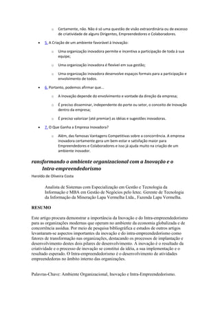 o Certamente, não. Não é só uma questão de visão extraordinária ou de excesso 
de criatividade de alguns Dirigentes, Empreendedores e Colaboradores. 
· 5. A Criação de um ambiente favorável à Inovação: 
o Uma organização inovadora permite e incentiva a participação de toda à sua 
equipe; 
o Uma organização inovadora é flexível em sua gestão; 
o Uma organização inovadora desenvolve espaços formais para a participação e 
envolvimento de todos. 
· 6. Portanto, podemos afirmar que... 
o A Inovação depende do envolvimento e vontade da direção da empresa; 
o É preciso disseminar, independente do porte ou setor, o conceito de Inovação 
dentro da empresa; 
o É preciso valorizar (até premiar) as idéias e sugestões inovadoras. 
· 7. O Que Ganha a Empresa Inovadora? 
o Além, das famosas Vantagens Competitivas sobre a concorrência. A empresa 
inovadora certamente gera um bem-estar e satisfação maior para 
Empreendedores e Colaboradores e isso já ajuda muito na criação de um 
ambiente inovador. 
ransformando o ambiente organizacional com a Inovação e o 
Intra-empreendedorismo 
Haroldo de Oliveira Costa 
Analista de Sistemas com Especialização em Gestão e Tecnologia da 
Informação e MBA em Gestão de Negócios pelo Ietec. Gerente de Tecnologia 
da Informação da Mineração Lapa Vermelha Ltda., Fazenda Lapa Vermelha. 
RESUMO 
Este artigo procura demonstrar a importância da Inovação e do Intra-empreendedorismo 
para as organizações modernas que operam no ambiente da economia globalizada e de 
concorrência assídua. Por meio de pesquisa bibliográfica e estudos de outros artigos 
levantaram-se aspectos importantes da inovação e do intra-empreendedorismo como 
fatores de transformação nas organizações, destacando os processos de implantação e 
desenvolvimento destes dois pilares de desenvolvimento. A inovação é o resultado da 
criatividade e o processo de inovação se constitui da idéia, a sua implementação e o 
resultado esperado. O Intra-empreendedorismo é o desenvolvimento de atividades 
empreendedoras no âmbito interno das organizações. 
Palavras-Chave: Ambiente Organizacional, Inovação e Intra-Empreendedorismo. 
 