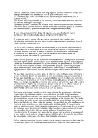 - foram criados os jornais online, com linguagem e posicionamento no tempo e no 
espaço completamente distintos de tudo o que vinha sendo feito; 
- a Intranet surgiu como uma rede interna de informações específicas para o 
público interno; 
- os diários pessoais passaram a ser públicos, sendo veiculados em sites pessoais 
no formato de Blogs e Fotoblogs; 
- pessoas que não se encontram há anos estão formando comunidades no Orkut; 
- reuniões entre cidades de várias partes do mundo acontecem graças a aparelhos 
de videoconferência, que transmitem som e imagem em tempo real; 
E tudo isso, provavelmente, daqui há alguns anos, quando alguém tiver a 
curiosidade de ler este estudo, estará completamente obsoleto. 
O problema, agora, parece não ser mais a escassez de informações que 
caracterizou a sociedade durante tanto tempo, mas aprender a selecionar o que é 
mais importante para cada um. 
Do outro lado, o lado do emissor das informações, é preciso que haja um esforço 
para diferenciar as mensagens emitidas, para que as mesmas consigam atingir o 
receptor. Mais do que isso, é preciso o domínio das ferramentas tecnológicas, 
acompanhar esta Revolução, para que não se perca tempo com ações de 
comunicação que não levam à lugar nenhum. 
Pode-se dizer que hoje em dia existe um certo modismo na utilização dos modernos 
recursos digitais para a comunicação, o que acaba levando algumas organizações a 
utilizá-los de maneira indiscriminada e sem critérios. Os problemas de inadequação 
no uso de meios digitais ocorrem, principalmente, porque a comunicação digital 
deve estar integrada à um plano estratégico de comunicação, considerando sua 
ligação com os demais instrumentos da comunicação institucional e mercadológica. 
No caso das organizações, meios como a Internet (sites institucionais), Intranet e o 
e-mail marketing devem ser estudados e bem conhecidos pelos comunicadores, a 
fim de que, sabendo suas funções e especificidades, sejam devidamente utilizados. 
A Internet, por exemplo, é um meio de rápida exposição, já que em geral o usuário 
fica pouco tempo navegando no mesmo site, além de ser um meio que está sempre 
em movimento. Mesmo na comunicação digital como um todo, o fator humano é 
indispensável, já que são ferramentas que pressupõem a interatividade, 
combinando elementos como a imagem, o som e a escrita. 
Outras características importantes dos meios digitais são a linguagem não-linear 
(hipermídia), flexibilidade, rapidez, convergência e a criação de comunidades 
virtuais. Quando comparados com os outros meios de comunicação, enquanto a 
comunicação de massa preza pela homogeneização e uniformização da informação, 
é necessário aprender a usar a comunicação digital de forma dirigida para criar um 
diferencial (a Internet não é mídia de massa) – a quantidade de informações que se 
recebe é muito grande e, por isso, muito acaba sendo perdido. O conhecimento 
sobre o público receptor é outro aspecto importante: as ferramentas devem sempre 
ser testadas antes de serem divulgadas e são importantes as pesquisas contínuas 
de mercado e de opinião, além do uso de software de auditoria para 
monitoramento. O conteúdo tem que estar de acordo com a cultura organizacional 
e suas ações, mostrando-se relevante para o público, além de respeitar as políticas 
de privacidade e estimular o feedback (participação, interação). 
Enfim, os comunicadores, de uma maneira geral, devem estar atentos às inovações 
tecnológicas e procurar utilizá-las apropriadamente, de forma integrada com os 
 