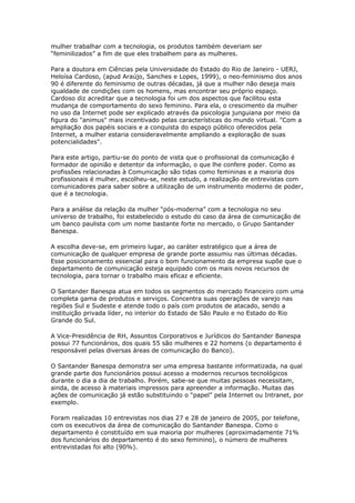 mulher trabalhar com a tecnologia, os produtos também deveriam ser 
“feminilizados” a fim de que eles trabalhem para as mulheres. 
Para a doutora em Ciências pela Universidade do Estado do Rio de Janeiro - UERJ, 
Heloísa Cardoso, (apud Araújo, Sanches e Lopes, 1999), o neo-feminismo dos anos 
90 é diferente do feminismo de outras décadas, já que a mulher não deseja mais 
igualdade de condições com os homens, mas encontrar seu próprio espaço. 
Cardoso diz acreditar que a tecnologia foi um dos aspectos que facilitou esta 
mudança de comportamento do sexo feminino. Para ela, o crescimento da mulher 
no uso da Internet pode ser explicado através da psicologia junguiana por meio da 
figura do "animus" mais incentivado pelas características do mundo virtual. "Com a 
ampliação dos papéis sociais e a conquista do espaço público oferecidos pela 
Internet, a mulher estaria consideravelmente ampliando a exploração de suas 
potencialidades". 
Para este artigo, partiu-se do ponto de vista que o profissional da comunicação é 
formador de opinião e detentor da informação, o que lhe confere poder. Como as 
profissões relacionadas à Comunicação são tidas como femininas e a maioria dos 
profissionais é mulher, escolheu-se, neste estudo, a realização de entrevistas com 
comunicadores para saber sobre a utilização de um instrumento moderno de poder, 
que é a tecnologia. 
Para a análise da relação da mulher “pós-moderna” com a tecnologia no seu 
universo de trabalho, foi estabelecido o estudo do caso da área de comunicação de 
um banco paulista com um nome bastante forte no mercado, o Grupo Santander 
Banespa. 
A escolha deve-se, em primeiro lugar, ao caráter estratégico que a área de 
comunicação de qualquer empresa de grande porte assumiu nas últimas décadas. 
Esse posicionamento essencial para o bom funcionamento da empresa supõe que o 
departamento de comunicação esteja equipado com os mais novos recursos de 
tecnologia, para tornar o trabalho mais eficaz e eficiente. 
O Santander Banespa atua em todos os segmentos do mercado financeiro com uma 
completa gama de produtos e serviços. Concentra suas operações de varejo nas 
regiões Sul e Sudeste e atende todo o país com produtos de atacado, sendo a 
instituição privada líder, no interior do Estado de São Paulo e no Estado do Rio 
Grande do Sul. 
A Vice-Presidência de RH, Assuntos Corporativos e Jurídicos do Santander Banespa 
possui 77 funcionários, dos quais 55 são mulheres e 22 homens (o departamento é 
responsável pelas diversas áreas de comunicação do Banco). 
O Santander Banespa demonstra ser uma empresa bastante informatizada, na qual 
grande parte dos funcionários possui acesso a modernos recursos tecnológicos 
durante o dia a dia de trabalho. Porém, sabe-se que muitas pessoas necessitam, 
ainda, de acesso à materiais impressos para apreender a informação. Muitas das 
ações de comunicação já estão substituindo o “papel” pela Internet ou Intranet, por 
exemplo. 
Foram realizadas 10 entrevistas nos dias 27 e 28 de janeiro de 2005, por telefone, 
com os executivos da área de comunicação do Santander Banespa. Como o 
departamento é constituído em sua maioria por mulheres (aproximadamente 71% 
dos funcionários do departamento é do sexo feminino), o número de mulheres 
entrevistadas foi alto (90%). 
 