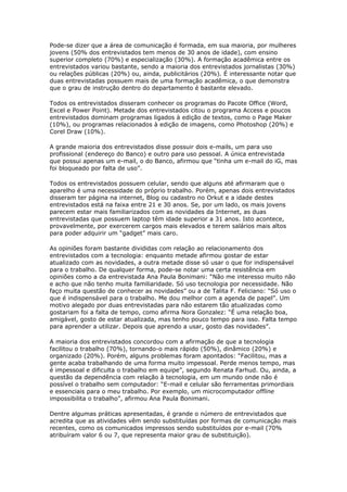 Pode-se dizer que a área de comunicação é formada, em sua maioria, por mulheres 
jovens (50% dos entrevistados tem menos de 30 anos de idade), com ensino 
superior completo (70%) e especialização (30%). A formação acadêmica entre os 
entrevistados variou bastante, sendo a maioria dos entrevistados jornalistas (30%) 
ou relações públicas (20%) ou, ainda, publicitários (20%). É interessante notar que 
duas entrevistadas possuem mais de uma formação acadêmica, o que demonstra 
que o grau de instrução dentro do departamento é bastante elevado. 
Todos os entrevistados disseram conhecer os programas do Pacote Office (Word, 
Excel e Power Point). Metade dos entrevistados citou o programa Access e poucos 
entrevistados dominam programas ligados à edição de textos, como o Page Maker 
(10%), ou programas relacionados à edição de imagens, como Photoshop (20%) e 
Corel Draw (10%). 
A grande maioria dos entrevistados disse possuir dois e-mails, um para uso 
profissional (endereço do Banco) e outro para uso pessoal. A única entrevistada 
que possui apenas um e-mail, o do Banco, afirmou que “tinha um e-mail do iG, mas 
foi bloqueado por falta de uso”. 
Todos os entrevistados possuem celular, sendo que alguns até afirmaram que o 
aparelho é uma necessidade do próprio trabalho. Porém, apenas dois entrevistados 
disseram ter página na internet, Blog ou cadastro no Orkut e a idade destes 
entrevistados está na faixa entre 21 e 30 anos. Se, por um lado, os mais jovens 
parecem estar mais familiarizados com as novidades da Internet, as duas 
entrevistadas que possuem laptop têm idade superior a 31 anos. Isto acontece, 
provavelmente, por exercerem cargos mais elevados e terem salários mais altos 
para poder adquirir um “gadget” mais caro. 
As opiniões foram bastante divididas com relação ao relacionamento dos 
entrevistados com a tecnologia: enquanto metade afirmou gostar de estar 
atualizado com as novidades, a outra metade disse só usar o que for indispensável 
para o trabalho. De qualquer forma, pode-se notar uma certa resistência em 
opiniões como a da entrevistada Ana Paula Bonimani: “Não me interesso muito não 
e acho que não tenho muita familiaridade. Só uso tecnologia por necessidade. Não 
faço muita questão de conhecer as novidades” ou a de Talita F. Feliciano: “Só uso o 
que é indispensável para o trabalho. Me dou melhor com a agenda de papel”. Um 
motivo alegado por duas entrevistadas para não estarem tão atualizadas como 
gostariam foi a falta de tempo, como afirma Nora Gonzalez: “É uma relação boa, 
amigável, gosto de estar atualizada, mas tenho pouco tempo para isso. Falta tempo 
para aprender a utilizar. Depois que aprendo a usar, gosto das novidades”. 
A maioria dos entrevistados concordou com a afirmação de que a tecnologia 
facilitou o trabalho (70%), tornando-o mais rápido (50%), dinâmico (20%) e 
organizado (20%). Porém, alguns problemas foram apontados: “Facilitou, mas a 
gente acaba trabalhando de uma forma muito impessoal. Perde menos tempo, mas 
é impessoal e dificulta o trabalho em equipe”, segundo Renata Farhud. Ou, ainda, a 
questão da dependência com relação à tecnologia, em um mundo onde não é 
possível o trabalho sem computador: “E-mail e celular são ferramentas primordiais 
e essenciais para o meu trabalho. Por exemplo, um microcomputador offline 
impossibilita o trabalho”, afirmou Ana Paula Bonimani. 
Dentre algumas práticas apresentadas, é grande o número de entrevistados que 
acredita que as atividades vêm sendo substituídas por formas de comunicação mais 
recentes, como os comunicados impressos sendo substituídos por e-mail (70% 
atribuíram valor 6 ou 7, que representa maior grau de substituição). 
 