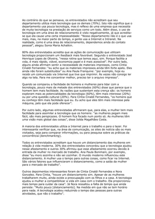 Ao contrário do que se pensava, os entrevistados não acreditam que seu 
departamento utiliza mais tecnologia que os demais (70%). Isto não significa que o 
departamento usa pouca tecnologia, mas é reflexo de uma empresa que necessita 
de muita tecnologia na prestação de serviços como um todo. Além disso, o uso de 
tecnologia em uma área de relacionamento é visto negativamente, já que acredita-se 
que ela cause uma certa impessoalidade: “Nosso departamento não é o que usa 
mais, mas, na maior parte do tempo, a gente usa a Internet e Intranet. Na 
realidade, como é uma área de relacionamento, dependemos ainda do contato 
pessoal”, alegou Sonia Maria Achatkin. 
80% dos entrevistados acredita que as ações de comunicação que utilizam 
tecnologia proporcionam um feedback mais favorável. Segundo o entrevistado José 
Henrique Lopes de Oliveira, “nessa rotina que temos aqui, sim. Porque facilita a 
vida, é mais rápido, viável, economiza papel e é mais acessível”. Por outro lado, 
alguns ainda afirmam sentir a necessidade de materiais impressos, como Cíntia 
Cinaldi Fernandes: “eu acho que os materiais impressos ainda têm forte apelo. Eles 
ainda não foram substituídos” ou Ana Paula Franquine: “por exemplo, hoje eu 
recebi um comunicado via Internet que tive que imprimir. Às vezes não consigo ler 
algo na tela. Para me concentrar melhor, preciso ter o arquivo impresso”. 
Quando se comparou a facilidade de homens e mulheres para lidar com a 
tecnologia, pouco mais da metade dos entrevistados (60%) disse que parece que o 
homem tem mais facilidade. As razões que sustentam esta crença são: os homens 
exploram mais as potencialidades da tecnologia (60%), têm mais interesse (20%) 
ou por uma questão cultural (20%). Para Cíntia Cinaldi Fernandes, “os homens que 
eu conheço têm mais facilidade que eu. Eu acho que eles têm mais interesse pela 
máquina, pelo que ela pode oferecer”. 
Por outro lado, algumas entrevistadas afirmaram que, para elas, a mulher tem mais 
facilidade para assimilar a tecnologia que os homens: “as mulheres pegam mais 
fácil, são mais perspicazes. O homem fica focado num ponto só. As mulheres têm 
uma visão mais global das coisas”, disse Isilda Magalhães Costa. 
A maioria dos entrevistados utiliza a Internet para o trabalho e para o lazer. Foi 
interessante verificar que, na área de comunicação, os sites de notícia são os mais 
visitados, seja para comparar informações, ou para pesquisa sobre as práticas da 
concorrência (benchmarking). 
Todos os entrevistados acreditam que houve um distanciamento das mulheres em 
relação à vida moderna. 30% dos entrevistados concordou que a tecnologia ajudou 
nesse afastamento e outros 30% afirmou que esse afastamento ocorreu devido à 
entrada da mulher no mercado de trabalho. Ana Paula Bonimani, por exemplo, 
disse “eu moro sozinha e não sei cozinhar. O mundo moderno influenciou este 
distanciamento. A mulher usa o tempo para outras coisas, como ficar na Internet. 
São vários fatores que influenciaram o distanciamento, como a saída da mulher 
para o mercado de trabalho”. 
Outros depoimentos interessantes foram de Cíntia Cinaldi Fernandes e Nora 
Gonzalez. Para Cíntia, “houve um distanciamento sim. Apesar de as mulheres 
trabalharem muito, ainda existe a preocupação com os filhos e a casa. A tecnologia 
ajudou a mulher a compatibilizar a vida em casa com o trabalho. Ela proporcionou 
mais tempo para cuidar da casa”. Já Nora ressaltou a falta de tempo que ainda 
persiste: “Muito pouco [distanciamento]. Na medida em que não se tem horário 
para nada. A tecnologia acabou reduzindo o tempo das pessoas para outras 
atividades, que não o trabalho”. 
 