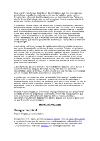 Para os entrevistados que discordaram da afirmação de que foi a tecnologia que 
possibilitou a inserção das mulheres no mercado de trabalho, outros motivos 
tiveram maior influência. José Henrique Lopes, por exemplo, afirmou: “acho que 
não foi devido à tecnologia e sim por outros motivos, como a própria mudança de 
postura da mulher e predisposição do mercado”. 
A questão da falta de tempo, até mesmo para o cuidado de si mesma, retornou à 
entrevista quando foi perguntado se os entrevistados concordam com a afirmação 
de que a tecnologia disponibilizou mais tempo para a mulher cuidar de si mesma. 
60% dos entrevistados disse concordar com a afirmação, inclusive, a entrevistada 
Sonia Maria Achatkin disse concordar porque “como as informações vêm mais 
rápidas, sobra mais tempo para ela se cuidar”. Por outro lado, a entrevistada 
Rosana Fernandes acha que as mulheres continuam sem tempo e Nora Gonzalez 
ainda completa que discorda parcialmente da afirmação: “porque te encontram em 
qualquer lugar”. 
A entrada da mulher no mercado de trabalho parece ter incentivado sua procura 
por cursos de capacitação também na área de tecnologia. Todos os entrevistados 
acreditam que a mulher está mais interessada em aprender sobre tecnologia, sendo 
que metade deles acredita que isso aconteceu devido ao aumento da concorrência 
no mercado de trabalho. Para Sonia Maria Achatkin, “a mulher procurou cursos 
porque está no mercado e disputa pau-a-pau com a ala masculina e com outras 
mulheres também”. Seguindo a mesma linha de raciocínio, Isilda Magalhães Costa 
destacou “para concorrer no mercado, a mulher quis procurar se atualizar primeiro, 
para estar mais capacitada”. 
A transformação do papel da mulher na sociedade ficou bastante visível durante o 
desenvolvimento da pesquisa de campo. Agora, além das suas atividades 
relacionadas à casa e à família, a mulher procura cada vez mais seu próprio espaço 
em um mercado de trabalho extremamente competitivo. 
A mulher quer conquistar seu lugar na sociedade “pós-moderna” através de seu 
esforço próprio e sente a necessidade crescente de capacitação profissional e 
atualização para poder competir de igual para igual, seja com os homens ou com as 
próprias mulheres que já estão no mercado. E, para estar atualizada, a mulher de 
hoje parece conhecer a importância do domínio das mais modernas ferramentas 
tecnológicas. 
Na área de comunicação, as profissionais empregam tecnologia para proporcionar 
agilidade, dinamismo e rapidez ao seu trabalho. Porém, não se esquecem de que 
uma comunicação efetiva também depende de bons relacionamentos e, 
relacionamentos, também dependem do contato pessoal com o público para quem 
se quer transmitir uma mensagem. 
ENERGIA RENOVAVEIS 
Energia renovável 
Origem: Wikipédia, a enciclopédia livre. 
Energia renovável é aquela que vem de recursos naturais como sol, vento, chuva, marés 
e energia geotérmica, que são recursos renováveis (naturalmente reabastecidos). Em 
2008, cerca de 19% do consumo mundial de energia veio de fontes renováveis, com 
13% provenientes da tradicional biomassa, que é usada principalmente para 
 