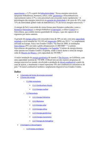 aquecimento, e 3,2% a partir da hidroeletricidade.1 Novas energias renováveis 
(pequenas hidrelétricas, biomassa, eólica, solar, geotérmica e biocombustíveis) 
representaram outros 2,7% e este percentual está crescendo muito rapidamente.1 A 
percentagem das energias renováveis na geração de eletricidade é de cerca de 18%, com 
15% da eletricidade global vindo de hidrelétricas e 3% de novas energias renováveis.1 2 
A energia do Sol é convertida de várias formas para formatos conhecidos, como a 
biomassa (fotossíntese), a energia hidráulica (evaporação), a eólica (ventos) e a 
fotovoltaica, que contêm imensa quantidade de energia, e que são capazes de se 
regenerar por meios naturais. 
A geração de energia eólica está crescendo à taxa de 30% ao ano, com uma capacidade 
instalada a nível mundial de 318.105 mil megawatts (MW) em 2013,3 4 e é amplamente 
utilizada na Europa, Ásia e nos Estados Unidos.5 No final de 2009, as instalações 
fotovoltaicas (PV) em todo o globo ultrapassaram 21.000 MW6 7 8 e centrais 
fotovoltaicas são populares na Alemanha e na Espanha.9 Centrais de energia térmica 
solar operam nos Estados Unidos e Espanha, sendo a maior destas a usina de energia 
solar do Deserto de Mojave, com capacidade de 354 MW.10 
A maior instalação de energia geotérmica do mundo é The Geysers, na Califórnia, com 
uma capacidade nominal de 750 MW. O Brasil tem um dos maiores programas de 
energia renovável no mundo, envolvendo a produção de álcool combustível a partir da 
cana de açúcar, e atualmente o etanol representa 18% dos combustíveis automotivos do 
país.11 O etanol combustível também é amplamente disponível nos Estados Unidos. 
Índice 
· 1 Exemplos de fontes d e energia renovável 
· 2 Fontes de energia 
o 2.1 Não-renováveis 
 2.1.1 Combustíveis fósseis 
 2.1.2 Energia nuclear 
o 2.2 Renováveis 
 2.2.1 Energia hidráulica 
 2.2.2 Biomassa 
 2.2.3 Energia solar 
 2.2.4 Energia eólica 
 2.2.5 Energia geotérmica 
 2.2.6 Energia maremotriz 
 2.2.7 Energia do hidrogênio 
· 3 Vantagens e desvantagens 
o 3.1 Energias ecológicas 
 