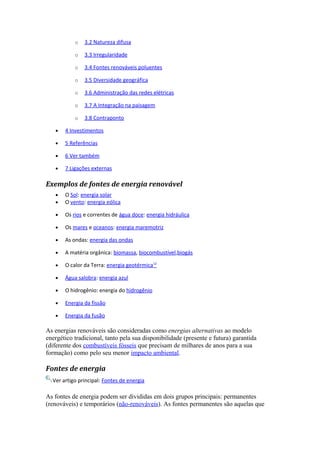 o 3.2 Natureza difusa 
o 3.3 Irregularidade 
o 3.4 Fontes renováveis poluentes 
o 3.5 Diversidade geográfica 
o 3.6 Administração das redes elétricas 
o 3.7 A Integração na paisagem 
o 3.8 Contraponto 
· 4 Investimentos 
· 5 Referências 
· 6 Ver também 
· 7 Ligações externas 
Exemplos de fontes de energia renovável 
· O Sol: energia solar 
· O vento: energia eólica 
· Os rios e correntes de água doce: energia hidráulica 
· Os mares e oceanos: energia maremotriz 
· As ondas: energia das ondas 
· A matéria orgânica: biomassa, biocombustível,biogás 
· O calor da Terra: energia geotérmica 12 
· Água salobra : energia azul 
· O hidrogênio: energia do hidrogênio 
· Energia da fissão 
· Energia da fusão 
As energias renováveis são consideradas como energias alternativas ao modelo 
energético tradicional, tanto pela sua disponibilidade (presente e futura) garantida 
(diferente dos combustíveis fósseis que precisam de milhares de anos para a sua 
formação) como pelo seu menor impacto ambiental. 
Fontes de energia 
Ver artigo principal: Fontes de energia 
As fontes de energia podem ser divididas em dois grupos principais: permanentes 
(renováveis) e temporários (não-renováveis). As fontes permanentes são aquelas que 
 