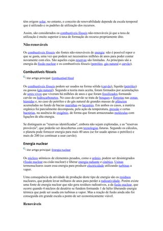 têm origem solar, no entanto, o conceito de renovabilidade depende da escala temporal 
que é utilizado e os padrões de utilização dos recursos. 
Assim, são considerados os combustíveis fósseis não-renováveis já que a taxa de 
utilização é muito superior à taxa de formação do recurso propriamente dito. 
Não-renováveis 
Os combustíveis fósseis são fontes não-renováveis de energia: não é possível repor o 
que se gasta, uma vez que podem ser necessários milhões de anos para poder contar 
novamente com eles. São aqueles cujas reservas são limitadas. As principais são a 
energia da fissão nuclear e os combustíveis fósseis (petróleo, gás natural e carvão). 
Combustíveis fósseis 
Ver artigo principal: Combustível fóssil 
Os combustíveis fósseis podem ser usados na forma sólida (carvão), líquida (petróleo) 
ou gasosa (gás natural). Segundo a teoria mais aceita, foram formados por acumulações 
de seres vivos que viveram há milhões de anos e que foram fossilizados formando 
carvão ou hidrocarbonetos. No caso do carvão se trata de bosques e florestas nas zonas 
húmidas e, no caso do petróleo e do gás natural de grandes massas de plâncton 
acumuladas no fundo de bacias marinhas ou lacustres. Em ambos os casos, a matéria 
orgânica foi parcialmente decomposta, pela ação da temperatura, pressão e certas 
bactérias, na ausência de oxigênio, de forma que foram armazenadas moléculas com 
ligações de alta energia. 
Se distinguem as "reservas identificadas", embora não sejam exploradas, e as "reservas 
prováveis", que poderão ser descobertas com tecnologias futuras. Segundo os cálculos, 
o planeta pode fornecer energia para mais 40 anos (se for usado apenas o petróleo) e 
mais de 200 (se continuar a usar carvão). 
Energia nuclear 
Ver artigo principal: Energia nuclear 
Os núcleos atômicos de elementos pesados, como o urânio, podem ser desintegrados 
(fissão nuclear ou cisão nuclear) e liberar energia radiante e cinética. Usinas 
termonucleares usam essa energia para produzir electricidade utilizando turbinas a 
vapor. 
Uma consequência da atividade de produção deste tipo de energia são os resíduos 
nucleares, que podem levar milhares de anos para perder a radioatividade. Porém existe 
uma fonte de energia nuclear que não gera resíduos radioativos, a da fusão nuclear, que 
ocorre quando 4 núcleos de deutério se fundem formando 1 de hélio liberando energia 
térmica que pode ser usada em turbinas a vapor. Mas a reação de fusão ainda não foi 
conseguida em grande escala a ponto de ser economicamente viável. 
Renováveis 
 