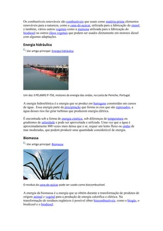 Os combustíveis renováveis são combustíveis que usam como matéria-prima elementos 
renováveis para a natureza, como a cana-de-açúcar, utilizada para a fabricação do etanol 
e também, vários outros vegetais como a mamona utilizada para a fabricação do 
biodiesel ou outros óleos vegetais que podem ser usados diretamente em motores diesel 
com algumas adaptações. 
Energia hidráulica 
Ver artigo principal: Energia hidráulica 
Um dos 3 PELAMIS P-750, motores da energia das ondas, na costa de Peniche, Portugal. 
A energia hidroelétrica é a energia que se produz em barragens construídas em cursos 
de água . Essa energia parte da precipitação que forma os rios que são represados, a 
água desses rios faz girar turbinas que produzem energia elétrica. 
É encontrada sob a forma de energia cinética, sob diferenças de temperatura ou 
gradientes de salinidade e pode ser aproveitada e utilizada. Uma vez que a água é 
aproximadamente 800 vezes mais densa que o ar, requer um lento fluxo ou ondas de 
mar moderadas, que podem produzir uma quantidade considerável de energia. 
Biomassa 
Ver artigo principal: Biomassa 
O resíduo da cana-de-açúcar pode ser usado como biocombustível. 
A energia da biomassa é a energia que se obtém durante a transformação de produtos de 
origem animal e vegetal para a produção de energia calorífica e elétrica. Na 
transformação de resíduos orgânicos é possível obter biocombustíveis, como o biogás, o 
bioálcool e o biodiesel. 
 