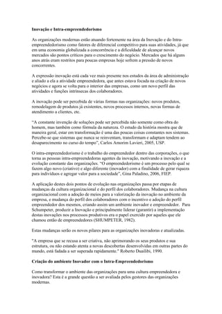 Inovação e Intra-empreendedorismo 
As organizações modernas estão atuando fortemente na área da Inovação e do Intra-empreendedorismo 
como fatores de diferencial competitivo para suas atividades, já que 
em uma economia globalizada a concorrência e a dificuldade de alcançar novos 
mercados são pontos críticos para o crescimento do negócio. Mercados que há alguns 
anos atrás eram restritos para poucas empresas hoje sofrem a pressão de novos 
concorrentes. 
A expressão inovação está cada vez mais presente nos estudos da área de administração 
e aliado a ela a atividade empreendedora, que antes estava focada na criação de novos 
negócios e agora se volta para o interior das empresas, como um novo perfil das 
atividades e funções intrínsecas dos colaboradores. 
A inovação pode ser percebida de várias formas nas organizações: novos produtos, 
remodelagem de produtos já existentes, novos processos internos, novas formas de 
atendimento a clientes, etc. 
“A constante invenção de soluções pode ser percebida não somente como obra do 
homem, mas também como fórmula da natureza. O estudo da história mostra que de 
maneira geral, estar em transformação é uma das poucas coisas constantes nos sistemas. 
Percebe-se que sistemas que nunca se reinventam, transformam e adaptam tendem ao 
desaparecimento no curso do tempo”, Carlos Amorim Lavieri, 2005, USP. 
O intra-empreendedorismo é o trabalho do empreendedor dentro das corporações, o que 
torna as pessoas intra-empreendedoras agentes da inovação, motivando a inovação e a 
evolução constante das organizações. “O empreendedorismo é um processo pelo qual se 
fazem algo novo (criativo) e algo diferente (inovador) com a finalidade de gerar riqueza 
para indivíduos e agregar valor para a sociedade”, Gina Paladino, 2006, FIEP. 
A aplicação destes dois pontos de evolução nas organizações passa por etapas de 
mudanças da cultura organizacional e do perfil dos colaboradores. Mudança na cultura 
organizacional com a adoção de meios para a valorização da inovação no ambiente da 
empresa, e mudança do perfil dos colaboradores com o incentivo e adoção do perfil 
empreendedor dos mesmos, criando assim um ambiente inovador e empreendedor. Para 
Schumpeter, produzir a Inovação e principalmente liderar (garantir) a implementação 
destas inovações nos processos produtivos era o papel exercido por aqueles que ele 
chamou então de empreendedores (SHUMPETER, 1982). 
Estas mudanças serão os novos pilares para as organizações inovadoras e atualizadas. 
"A empresa que se recusa a ser criativa, não aprimorando os seus produtos e sua 
estrutura, ou não estando atenta a novas descobertas desenvolvidas em outras partes do 
mundo, está fadada a ser superada rapidamente." Roberto Duailibi, 1990. 
Criação do ambiente Inovador com o Intra-Empreendedorismo 
Como transformar o ambiente das organizações para uma cultura empreendedora e 
inovadora? Esta é a grande questão a ser avaliada pelos gestores das organizações 
modernas. 
 
