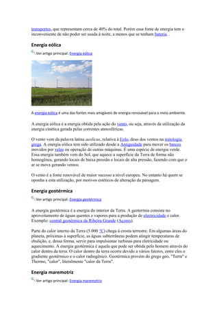 transportes, que representam cerca de 40% do total. Porém essa fonte de energia tem o 
inconveniente de não poder ser usada à noite, a menos que se tenham bateria. . 
Energia eólica 
Ver artigo principal: Energia eólica 
A energia eólica é uma das fontes mais amigáveis de energia renovável para o meio ambiente. 
A energia eólica é a energia obtida pela ação do vento, ou seja, através da utilização da 
energia cinética gerada pelas correntes atmosféricas. 
O vento vem da palavra latina aeolicus, relativa à Eolo, deus dos ventos na mitologia 
grega. A energia eólica tem sido utilizado desde a Antiguidade para mover os barcos 
movidos por velas ou operação de outras máquinas. É uma espécie de energia verde. 
Essa energia também vem do Sol, que aquece a superfície da Terra de forma não 
homogênea, gerando locais de baixa pressão e locais de alta pressão, fazendo com que o 
ar se mova gerando ventos. 
O vento é a fonte renovável de maior sucesso a nível europeu. No entanto há quem se 
oponha a esta utilização, por motivos estéticos de alteração da paisagem. 
Energia geotérmica 
Ver artigo principal: Energia geotérmica 
A energia geotérmica é a energia do interior da Terra. A geotermia consiste no 
aproveitamento de águas quentes e vapores para a produção de electricidade e calor. 
Exemplo: central geotérmica da Ribeira Grande (Açores). 
Parte do calor interno da Terra (5.000 °C) chega à crosta terrestre. Em algumas áreas do 
planeta, próximas à superfície, as águas subterrâneas podem atingir temperaturas de 
ebulição, e, dessa forma, servir para impulsionar turbinas para eletricidade ou 
aquecimento. A energia geotérmica é aquela que pode ser obtida pelo homem através do 
calor dentro da terra. O calor dentro da terra ocorre devido a vários fatores, entre eles o 
gradiente geotérmico e o calor radiogênico. Geotérmica provém do grego geo, "Terra" e 
Thermo, "calor", literalmente "calor da Terra". 
Energia maremotriz 
Ver artigo principal: Energia maremotriz 
 