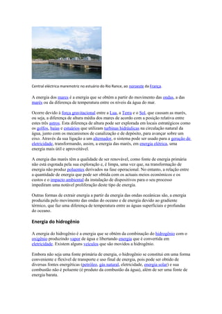 Central eléctrica maremotriz no estuário do Rio Rance, ao noroeste da França. 
A energia dos mares é a energia que se obtém a partir do movimento das ondas, a das 
marés ou da diferença de temperatura entre os níveis da água do mar. 
Ocorre devido à força gravitacional entre a Lua, a Terra e o Sol, que causam as marés, 
ou seja, a diferença de altura média dos mares de acordo com a posição relativa entre 
estes três astros. Esta diferença de altura pode ser explorada em locais estratégicos como 
os golfos, baías e estuários que utilizam turbinas hidráulicas na circulação natural da 
água, junto com os mecanismos de canalização e de depósito, para avançar sobre um 
eixo. Através da sua ligação a um alternador, o sistema pode ser usado para a geração de 
eletricidade, transformando, assim, a energia das marés, em energia elétrica, uma 
energia mais útil e aproveitável. 
A energia das marés têm a qualidade de ser renovável, como fonte de energia primária 
não está esgotada pela sua exploração e, é limpa, uma vez que, na transformação de 
energia não produz poluentes derivados na fase operacional. No entanto, a relação entre 
a quantidade de energia que pode ser obtida com os actuais meios económicos e os 
custos e o impacto ambiental da instalação de dispositivos para o seu processo 
impediram uma notável proliferação deste tipo de energia. 
Outras formas de extrair energia a partir da energia das ondas oceânicas são, a energia 
produzida pelo movimento das ondas do oceano e de energia devido ao gradiente 
térmico, que faz uma diferença de temperatura entre as águas superficiais e profundas 
do oceano. 
Energia do hidrogênio 
A energia do hidrogênio é a energia que se obtém da combinação do hidrogênio com o 
oxigênio produzindo vapor de água e libertando energia que é convertida em 
eletricidade. Existem alguns veículos que são movidos a hidrogênio. 
Embora não seja uma fonte primária de energia, o hidrogênio se constitui em uma forma 
conveniente e flexível de transporte e uso final de energia, pois pode ser obtido de 
diversas fontes energéticas (petróleo, gás natural, eletricidade, energia solar) e sua 
combustão não é poluente (é produto da combustão da água), além de ser uma fonte de 
energia barata. 
 