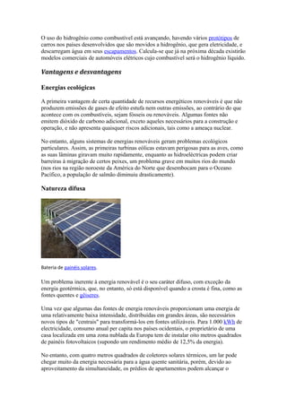 O uso do hidrogênio como combustível está avançando, havendo vários protótipos de 
carros nos países desenvolvidos que são movidos a hidrogênio, que gera eletricidade, e 
descarregam água em seus escapamentos. Calcula-se que já na próxima década existirão 
modelos comerciais de automóveis elétricos cujo combustível será o hidrogênio líquido. 
Vantagens e desvantagens 
Energias ecológicas 
A primeira vantagem de certa quantidade de recursos energéticos renováveis é que não 
produzem emissões de gases de efeito estufa nem outras emissões, ao contrário do que 
acontece com os combustíveis, sejam fósseis ou renováveis. Algumas fontes não 
emitem dióxido de carbono adicional, exceto aqueles necessários para a construção e 
operação, e não apresenta quaisquer riscos adicionais, tais como a ameaça nuclear. 
No entanto, alguns sistemas de energias renováveis geram problemas ecológicos 
particulares. Assim, as primeiras turbinas eólicas estavam perigosas para as aves, como 
as suas lâminas giravam muito rapidamente, enquanto as hidroeléctricas podem criar 
barreiras à migração de certos peixes, um problema grave em muitos rios do mundo 
(nos rios na região noroeste da América do Norte que desembocam para o Oceano 
Pacífico, a população de salmão diminuiu drasticamente). 
Natureza difusa 
Bateria de painéis solares. 
Um problema inerente à energia renovável é o seu caráter difuso, com exceção da 
energia geotérmica, que, no entanto, só está disponível quando a crosta é fina, como as 
fontes quentes e gêiseres. 
Uma vez que algumas das fontes de energia renováveis proporcionam uma energia de 
uma relativamente baixa intensidade, distribuídas em grandes áreas, são necessários 
novos tipos de "centrais" para transformá-los em fontes utilizáveis. Para 1.000 kWh de 
electricidade, consumo anual per capita nos países ocidentais, o proprietário de uma 
casa localizada em uma zona nublada da Europa tem de instalar oito metros quadrados 
de painéis fotovoltaicos (supondo um rendimento médio de 12,5% da energia). 
No entanto, com quatro metros quadrados de coletores solares térmicos, um lar pode 
chegar muito da energia necessária para a água quente sanitária, porém, devido ao 
aproveitamento da simultaneidade, os prédios de apartamentos podem alcançar o 
 