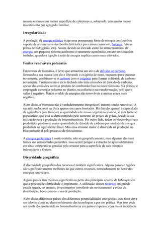 mesmo retorno com menor superfície de colectores e, sobretudo, com muito menor 
investimento por agregado familiar. 
Irregularidade 
A produção de energia elétrica exige uma permanente fonte de energia confiável ou 
suporte de armazenamento (bomba hidráulica para armazenamento, baterias, futuras 
pilhas de hidrogênio, etc). Assim, devido ao elevado custo do armazenamento de 
energia, um pequeno sistema autônomo é raramente econômico, exceto em situações 
isoladas, quando a ligação à rede de energia implica custos mais elevados. 
Fontes renováveis poluentes 
Em termos de biomassa, é certo que armazena um ativo de dióxido de carbono, 
formando a sua massa com ele e liberando o oxigênio de novo, enquanto para queimar 
novamente, combinam-se o carbono com o oxigénio para formar o dióxido de carbono 
novamente. Teoricamente o ciclo fechado não teria emissões de dióxido de carbono, 
apesar das emissões serem o produto de combustão fixo na nova biomassa. Na prática, é 
empregada a energia poluente no plantio, na colheita e na transformação, pelo que o 
saldo é negativo. Porém o saldo de energias não renováveis é muitas vezes mais 
negativo. 
Além disso, a biomassa não é verdadeiramente inesgotável, mesmo sendo renovável. A 
sua utilização pode ser feita apenas em casos limitados. Há dúvidas quanto à capacidade 
da agricultura para fornecer as quantidades de massa vegetal necessário, se esta fonte se 
popularizar, que está se demonstrando pelo aumento de preços de grãos, devido à sua 
utilização para a produção de biocombustíveis. Por outro lado, todos os biocombustíveis 
produzidos produzem maior quantidade de dióxido de carbono por unidade de energia 
produzida ao equivalente fóssil. Mas essa emissão maior é absorvida na produção do 
biocombustível pelo processo de fotossíntese. 
A energia geotérmica é muito restrita, não só geograficamente, mas algumas das suas 
fontes são consideradas poluentes. Isso ocorre porque a extração de água subterrânea 
em altas temperaturas geradas pelo arrastar para a superfície de sais minerais 
indesejáveis e tóxicos. 
Diversidade geográfica 
A diversidade geográfica dos recursos é também significativa. Alguns países e regiões 
são significativamente melhores do que outros recursos, nomeadamente no setor das 
energias renováveis. 
Alguns países têm recursos significativos perto dos principais centros de habitação em 
que a procura de eletricidade é importante. A utilização desses recursos em grande 
escala requer, no entanto, investimentos consideráveis no tratamento e redes de 
distribuição, bem como na casa de produção. 
Além disso, diferentes países têm diferentes potencialidades energéticas, este fator deve 
ser tido em conta no desenvolvimento das tecnologias a por em prática. Mas isso pode 
ser resolvido produzindo os biocombustíveis em países tropicais, com maior incidência 
 