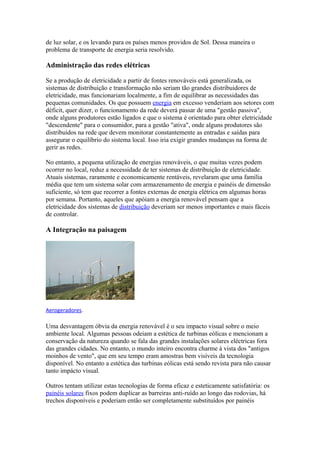 de luz solar, e os levando para os países menos providos de Sol. Dessa maneira o 
problema de transporte de energia seria resolvido. 
Administração das redes elétricas 
Se a produção de eletricidade a partir de fontes renováveis está generalizada, os 
sistemas de distribuição e transformação não seriam tão grandes distribuidores de 
eletricidade, mas funcionariam localmente, a fim de equilibrar as necessidades das 
pequenas comunidades. Os que possuem energia em excesso venderiam aos setores com 
déficit, quer dizer, o funcionamento da rede deverá passar de uma "gestão passiva", 
onde alguns produtores estão ligados e que o sistema é orientado para obter eletricidade 
"descendente" para o consumidor, para a gestão "ativa", onde alguns produtores são 
distribuídos na rede que devem monitorar constantemente as entradas e saídas para 
assegurar o equilíbrio do sistema local. Isso iria exigir grandes mudanças na forma de 
gerir as redes. 
No entanto, a pequena utilização de energias renováveis, o que muitas vezes podem 
ocorrer no local, reduz a necessidade de ter sistemas de distribuição de eletricidade. 
Atuais sistemas, raramente e economicamente rentáveis, revelaram que uma família 
média que tem um sistema solar com armazenamento de energia e painéis de dimensão 
suficiente, só tem que recorrer a fontes externas de energia elétrica em algumas horas 
por semana. Portanto, aqueles que apóiam a energia renovável pensam que a 
eletricidade dos sistemas de distribuição deveriam ser menos importantes e mais fáceis 
de controlar. 
A Integração na paisagem 
Aerogeradores. 
Uma desvantagem óbvia da energia renovável é o seu impacto visual sobre o meio 
ambiente local. Algumas pessoas odeiam a estética de turbinas eólicas e mencionam a 
conservação da natureza quando se fala das grandes instalações solares eléctricas fora 
das grandes cidades. No entanto, o mundo inteiro encontra charme à vista dos "antigos 
moinhos de vento", que em seu tempo eram amostras bem visíveis da tecnologia 
disponível. No entanto a estética das turbinas eólicas está sendo revista para não causar 
tanto impácto visual. 
Outros tentam utilizar estas tecnologias de forma eficaz e esteticamente satisfatória: os 
painéis solares fixos podem duplicar as barreiras anti-ruído ao longo das rodovias, há 
trechos disponíveis e poderiam então ser completamente substituídos por painéis 
 