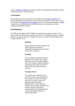 solares, células fotovoltaicas, de modo que podem ser empregados para pintar as janelas 
e produzir energia, e assim por diante. 
Contraponto 
Nem sempre uma forma de energia renovável possui baixo impacto ambiental. As 
grandes hidroelétricas acarretam em enorme impacto ambiental e social, como é o caso 
por exemplo da Barragem das Três Gargantas, que foi recentemente finalizada na China 
e que provocou o deslocamento de milhões de pessoas e a inundação de muitos 
quilômetros quadrados de terras. 
Investimentos 
Em 2009 a China aplicou US$ 34 bilhões13 na geração de energias renováveis. Com 
quase o dobro do investimento realizado pelos EUA, a China passou a liderar o ranking 
de países que mais investem em energias renováveis no mundo. O Brasil apareceu em 
5º lugar com R$ 13,2 bi. 
Definição 
Energia renovável é aquela originária de 
fontes naturais que possuem a 
capacidade de regeneração (renovação), 
ou seja, não se esgotam. 
Exemplos 
Como exemplos de energia renovável, 
podemos citar: energia solar, energia 
eólica (dos ventos), energia hidráulica 
(dos rios), biomassa (matéria orgânica), 
geotérmica (calor interno da Terra) e 
mareomotriz (das ondas de mares e 
oceanos). 
Vantagens do uso 
Ao contrário dos combustíveis não-renováveis 
(como os de origem fóssil, 
por exemplo), as fontes de energias 
renováveis, no geral, causam um 
pequeno impacto (poluição, 
desmatamento) ao meio ambiente. 
Portanto, são excelentes alternativas ao 
sistema energético tradicional, 
principalmente numa situação de luta 
contra a poluição atmosférica e o 
aquecimento global. 
 
