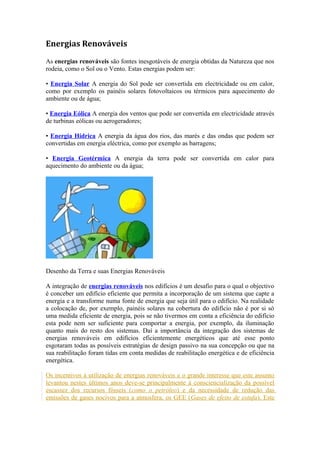 Energias Renováveis 
As energias renováveis são fontes inesgotáveis de energia obtidas da Natureza que nos 
rodeia, como o Sol ou o Vento. Estas energias podem ser: 
• Energia Solar A energia do Sol pode ser convertida em electricidade ou em calor, 
como por exemplo os painéis solares fotovoltaicos ou térmicos para aquecimento do 
ambiente ou de água; 
• Energia Eólica A energia dos ventos que pode ser convertida em electricidade através 
de turbinas eólicas ou aerogeradores; 
• Energia Hídrica A energia da água dos rios, das marés e das ondas que podem ser 
convertidas em energia eléctrica, como por exemplo as barragens; 
• Energia Geotérmica A energia da terra pode ser convertida em calor para 
aquecimento do ambiente ou da água; 
Desenho da Terra e suas Energias Renováveis 
A integração de energias renováveis nos edifícios é um desafio para o qual o objectivo 
é conceber um edifício eficiente que permita a incorporação de um sistema que capte a 
energia e a transforme numa fonte de energia que seja útil para o edifício. Na realidade 
a colocação de, por exemplo, painéis solares na cobertura do edifício não é por si só 
uma medida eficiente de energia, pois se não tivermos em conta a eficiência do edifício 
esta pode nem ser suficiente para comportar a energia, por exemplo, da iluminação 
quanto mais do resto dos sistemas. Daí a importância da integração dos sistemas de 
energias renováveis em edifícios eficientemente energéticos que até esse ponto 
esgotaram todas as possíveis estratégias de design passivo na sua concepção ou que na 
sua reabilitação foram tidas em conta medidas de reabilitação energética e de eficiência 
energética. 
Os incentivos à utilização de energias renováveis e o grande interesse que este assunto 
levantou nestes últimos anos deve-se principalmente à consciencialização da possível 
escassez dos recursos fósseis (como o petróleo) e da necessidade de redução das 
emissões de gases nocivos para a atmosfera, os GEE (Gases de efeito de estufa). Este 
 