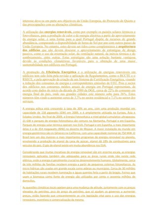 interesse deve-se em parte aos objectivos da União Europeia, do Protocolo de Quioto e 
das preocupações com as alterações climáticas. 
A utilização das energias renováveis, como por exemplo os painéis solares térmicos e 
fotovoltaicos, para a produção de calor e de energia eléctrica a partir do aproveitamento 
da energia solar, é uma forma para a qual Portugal dispõe de recursos de grande 
abundância, comparando a disponibilidade de horas de Sol por ano com outros países da 
União Europeia. No entanto, estes devem ser tidos como complementos à arquitectura 
dos edifícios que não devem descurar o aproveitamento de estratégias de design 
passivo, como o uso da orientação solar, da ventilação natural, da inércia térmica e do 
sombreamento, entre outras. Estas estratégias são uma solução bastante vantajosa 
devido ás condições climatéricas favoráveis para a obtenção de uma maior 
sustentabilidade nos edifícios em Portugal. 
A promoção da Eficiência Energética e a utilização de energias renováveis em 
edifícios tem sido feita pela revisão e aplicação de Regulamentos, como o RCCTE e o 
RSECE, e pela aprovação da criação de um Sistema de Certificação Energética, visando 
a redução dos consumos de energia e correspondentes emissões de CO2. Pois o sector 
dos edifícios nos consumos médios anuais de energia em Portugal representam, de 
acordo com dados do início da década de 2000 da DGE, cerca de 22% do consumo em 
energia final do país, onde nas grandes cidades este número sobe para 36%. Estes 
números têm vindo a aumentar cerca de 3,7% no sector residencial e 7,1% no sector dos 
serviços. 
A energia eólica está crescendo à taxa de 30% ao ano, com uma produção mundial em 
capacidade de 158 gigawatts (GW) em 2009, e é amplamente utilizada na Europa, Ásia e 
Estados Unidos. No final de 2009, a Energia Fotovoltaica a nível global cumulativo ultrapassou 
21 GW e parques de energia fotovoltaica são comuns na Alemanha, Portugal e em Espanha. 
Parques de energia solar térmica operam nos EUA, Portugal e em Espanha, a mais importante 
delas é a de 354 megawatts (MW) no deserto de Mojave. A maior instalação do mundo em 
energia geotérmica são os Gêiseres na Califórnia, com uma capacidade nominal de 750 MW. O 
Brasil tem um dos maiores e mais importantes programas de energia renovável no planeta, 
envolvendo a produção de etanol da cana de açúcar, etanol dá 18% de combustíveis para 
veículos do país. O gás de etanol existe em muita abundância nos EUA. 
Considerando que muitas iniciativas de energia renovável são em enorme escala, as energias 
renováveis aplicadas também são adequadas para as áreas rurais onde não existe rede 
elétrica, onde a energia é geralmente crucial no desenvolvimento humano. Globalmente, cerca 
de três milhões de famílias recebem energia a partir de pequenos sistemas fotovoltaicos. As 
micro hídricas são usadas em grande escala como aldeias ou municípios. Cerca de 30 milhões 
de habitações rurais recebem iluminação e águas quentes feita a partir do biogás. Fornos que 
usam a biomassa como fonte de energia são utilizados por cento e sessenta milhões de 
domicílios. 
As questões climáticas locais apelam para uma mudança de atitude, juntamente com os preços 
elevados do petróleo, pico do preço do petróleo, que só ajudam os governos a aumentar 
preços, estão fazendo que crescentemente se crie legislação vital para o uso das energias 
renováveis, incentivos e comercialização da mesma. 
 