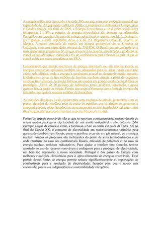 A energia eólica está crescendo à taxa de 30% ao ano, com uma produção mundial em 
capacidade de 158 gigawatts (GW) em 2009, e é amplamente utilizada na Europa, Ásia 
e Estados Unidos. No final de 2009, a Energia Fotovoltaica a nível global cumulativo 
ultrapassou 21 GW e parques de energia fotovoltaica são comuns na Alemanha, 
Portugal e em Espanha. Parques de energia solar térmica operam nos EUA, Portugal e 
em Espanha, a mais importante delas é a de 354 megawatts (MW) no deserto de 
Mojave. A maior instalação do mundo em energia geotérmica são os Gêiseres na 
Califórnia, com uma capacidade nominal de 750 MW. O Brasil tem um dos maiores e 
mais importantes programas de energia renovável no planeta, envolvendo a produção de 
etanol da cana de açúcar, etanol dá 18% de combustíveis para veículos do país. O gás de 
etanol existe em muita abundância nos EUA. 
Considerando que muitas iniciativas de energia renovável são em enorme escala, as 
energias renováveis aplicadas também são adequadas para as áreas rurais onde não 
existe rede elétrica, onde a energia é geralmente crucial no desenvolvimento humano. 
Globalmente, cerca de três milhões de famílias recebem energia a partir de pequenos 
sistemas fotovoltaicos. As micro hídricas são usadas em grande escala como aldeias ou 
municípios. Cerca de 30 milhões de habitações rurais recebem iluminação e águas 
quentes feita a partir do biogás. Fornos que usam a biomassa como fonte de energia são 
utilizados por cento e sessenta milhões de domicílios. 
As questões climáticas locais apelam para uma mudança de atitude, juntamente com os 
preços elevados do petróleo, pico do preço do petróleo, que só ajudam os governos a 
aumentar preços, estão fazendo que crescentemente se crie legislação vital para o uso 
das energias renováveis, incentivos e comercialização da mesma. 
Fontes de energia renováveis são as que se renovam constantemente, mesmo depois de 
serem usadas para gerar electricidade de um modo sustentável e não poluente. São 
exemplo a água da chuva, o vento, a biomassa, o Sol, as ondas e o calor da Terra. Até ao 
final do Século XX, o consumo de electricidade era maioritariamente satisfeito pela 
queima de combustíveis fósseis, como o petróleo, o carvão e o gás natural, ou a energia 
nuclear. Ambos os processos são ineficientes do ponto de vista termodinâmicos e de 
onde resultam, no caso dos combustíveis fósseis, emissões de poluentes e, no caso da 
energia nuclear, resíduos radioactivos. Para ajudar a resolver esta situação, tem-se 
apostado no uso de recursos renováveis e endógenos para a produção de electricidade, 
um bem tão necessário à nossa sociedade. Portugal é dos países da Europa com 
melhores condições climatéricas para o aproveitamento de energias renováveis. Tirar 
partido destas fontes de energia permite reduzir significativamente as importações de 
combustíveis para a produção de electricidade, fazendo com que o nosso país 
encaminhe para a sua independência e sustentabilidade energética. 
