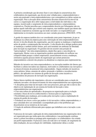 A primeira consideração que devemos fazer é com relação às características dos 
colaboradores da organização, que devem estar voltadas para o empreendedorismo e 
assim seja praticado o intra-empreendedorismo e por conseqüência as idéias surjam na 
organização. Para a elevação desta característica devemos desenvolvê-la através de 
cursos e a organização deve abrir espaço para a criatividade dos indivíduos e das 
equipes, incentivando o surgimento de intra-empreendedores e empreendedores 
corporativos. Pinchot percebeu que o empreendedor descrito por Schumpeter não era 
apenas aquele indivíduo que constrói uma empresa, mas também aquele que dentro das 
estruturas corporativas existentes age de modo inovador e se responsabiliza por 
implementar as invenções necessárias aos mais variados processos. (PINCHOT, 1978). 
A gestão da empresa também deve ser considerada como ponto importante, já que as 
mudanças na cultura da empresa para uma valorização do intra-empreendedorismos 
devem vir da alta direção das organizações, que deve apoiar as mudanças e implementar 
ações de gestão e compensação das inovações. A alta direção deve delegar poderes para 
as mudanças e também definir limites, pois será instalado um ambiente de liberdade 
para inovação na organização. Os gerentes devem assumir uma posição de 
“patrocinadores” dos intra-empreendedores, dando-lhes apoio e uma direção na 
organização. Muitas vezes as organizações perdem oportunidades de melhorar sua 
competitividade porque a cultura empresarial, essencialmente avessa a mudanças, 
estimulava aquelas pessoas dentro da organização que seriam potenciais 
empreendedores a desistir dos projetos ou abandonar as empresas para implementá-las. 
Métodos de incentivo aos intra-empreendedores e as inovações também são fatores que 
facilitam a cultura inovadora nas empresas, motivando os colaboradores nas inovações e 
no desenvolvimento do potencial intra-empreendedor. Alguns métodos de incentivos 
como prêmios, bônus, aumento de salário, promoção e também o reconhecimento 
público, são aplicados nos sistemas de gestão da inovação como incentivo e 
mantenedores do processo de inovação nas organizações. 
Outros fatores também são importantes e devem ser considerados para a criação do 
ambiente inovador e do desenvolvimento do intra-empreendedorismo nas organizações: 
• A disciplina para tratar da inovação e dos seus processos, para que não se desvie dos 
objetivos de implantação de um sistema de Gestão de Inovação e intra-empreendedorismo 
nas organizações; 
• Criar uma cultura do aprendizado e da pesquisa na organização para a evolução 
constante e busca de novos conhecimentos e técnicas para as organizações; 
• Flexibilidade para mudanças, provocadas pelas inovações e para a implantação do 
sistema de gestão da inovação; 
• Tolerância aos riscos e erros que podem vir de inovações e idéias empreendedoras, o 
risco calculado deve ser estimulado e acompanhado para evitar problemas que 
desestimulem novas tentativas de inovação; 
• Criação de ambiente diferenciado para equipes que trabalhem com a inovação e com 
pesquisa; 
O processo de inovação e aplicação do intra-empreendedorismo nas organizações deve 
ser organizado para que tenha apoio dos colaboradores e sua participação contínua, 
assim a cultura inovadora se propaga pela organização e os colaboradores vão criando 
um perfil empreendedor. O processo como um todo deve ser tratado, do surgimento da 
idéia (tradução), da sua avaliação de viabilidade, implementar idéias e avaliar 
 