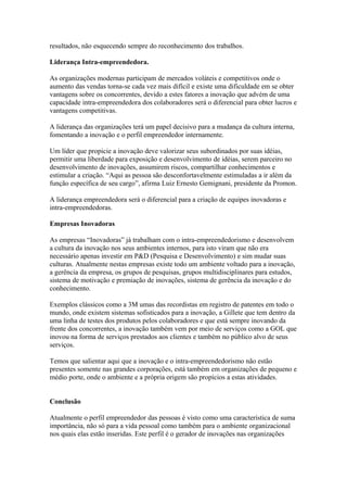 resultados, não esquecendo sempre do reconhecimento dos trabalhos. 
Liderança Intra-empreendedora. 
As organizações modernas participam de mercados voláteis e competitivos onde o 
aumento das vendas torna-se cada vez mais difícil e existe uma dificuldade em se obter 
vantagens sobre os concorrentes, devido a estes fatores a inovação que advém de uma 
capacidade intra-empreendedora dos colaboradores será o diferencial para obter lucros e 
vantagens competitivas. 
A liderança das organizações terá um papel decisivo para a mudança da cultura interna, 
fomentando a inovação e o perfil empreendedor internamente. 
Um líder que propicie a inovação deve valorizar seus subordinados por suas idéias, 
permitir uma liberdade para exposição e desenvolvimento de idéias, serem parceiro no 
desenvolvimento de inovações, assumirem riscos, compartilhar conhecimentos e 
estimular a criação. “Aqui as pessoa são desconfortavelmente estimuladas a ir além da 
função específica de seu cargo”, afirma Luiz Ernesto Gemignani, presidente da Promon. 
A liderança empreendedora será o diferencial para a criação de equipes inovadoras e 
intra-empreendedoras. 
Empresas Inovadoras 
As empresas “Inovadoras” já trabalham com o intra-empreendedorismo e desenvolvem 
a cultura da inovação nos seus ambientes internos, para isto viram que não era 
necessário apenas investir em P&D (Pesquisa e Desenvolvimento) e sim mudar suas 
culturas. Atualmente nestas empresas existe todo um ambiente voltado para a inovação, 
a gerência da empresa, os grupos de pesquisas, grupos multidisciplinares para estudos, 
sistema de motivação e premiação de inovações, sistema de gerência da inovação e do 
conhecimento. 
Exemplos clássicos como a 3M umas das recordistas em registro de patentes em todo o 
mundo, onde existem sistemas sofisticados para a inovação, a Gillete que tem dentro da 
uma linha de testes dos produtos pelos colaboradores e que está sempre inovando da 
frente dos concorrentes, a inovação também vem por meio de serviços como a GOL que 
inovou na forma de serviços prestados aos clientes e também no público alvo de seus 
serviços. 
Temos que salientar aqui que a inovação e o intra-empreendedorismo não estão 
presentes somente nas grandes corporações, está também em organizações de pequeno e 
médio porte, onde o ambiente e a própria origem são propícios a estas atividades. 
Conclusão 
Atualmente o perfil empreendedor das pessoas é visto como uma característica de suma 
importância, não só para a vida pessoal como também para o ambiente organizacional 
nos quais elas estão inseridas. Este perfil é o gerador de inovações nas organizações 
 